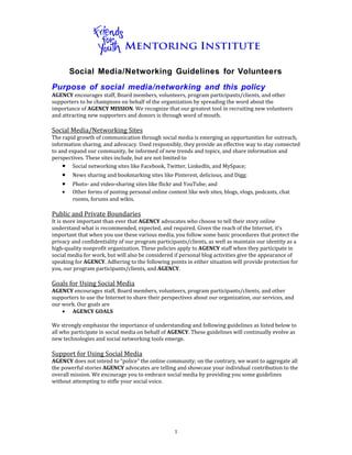 Social Media/Networking Guidelines for Volunteers
Purpose of social media/networking and this policy
AGENCY	
  encourages	
  staff,	
  Board	
  members,	
  volunteers,	
  program	
  participants/clients,	
  and	
  other	
  
supporters	
  to	
  be	
  champions	
  on	
  behalf	
  of	
  the	
  organization	
  by	
  spreading	
  the	
  word	
  about	
  the	
  
importance	
  of	
  AGENCY	
  MISSION.	
  We	
  recognize	
  that	
  our	
  greatest	
  tool	
  in	
  recruiting	
  new	
  volunteers	
  
and	
  attracting	
  new	
  supporters	
  and	
  donors	
  is	
  through	
  word	
  of	
  mouth.	
  
	
  
Social	
  Media/Networking	
  Sites	
  
The	
  rapid	
  growth	
  of	
  communication	
  through	
  social	
  media	
  is	
  emerging	
  as	
  opportunities	
  for	
  outreach,	
  
information	
  sharing,	
  and	
  advocacy.	
  Used	
  responsibly,	
  they	
  provide	
  an	
  effective	
  way	
  to	
  stay	
  connected	
  
to	
  and	
  expand	
  our	
  community,	
  be	
  informed	
  of	
  new	
  trends	
  and	
  topics,	
  and	
  share	
  information	
  and	
  
perspectives.	
  These	
  sites	
  include,	
  but	
  are	
  not	
  limited	
  to	
  	
  
       • Social	
  networking	
  sites	
  like	
  Facebook,	
  Twitter,	
  LinkedIn,	
  and	
  MySpace;	
  
       • News	
  sharing	
  and	
  bookmarking	
  sites	
  like	
  Pinterest,	
  delicious,	
  and	
  Digg;	
  
       • Photo-­‐	
  and	
  video-­‐sharing	
  sites	
  like	
  ﬂickr	
  and	
  YouTube;	
  and	
  
       • Other	
  forms	
  of	
  posting	
  personal	
  online	
  content	
  like	
  web	
  sites,	
  blogs,	
  vlogs,	
  podcasts,	
  chat	
  
              rooms,	
  forums	
  and	
  wikis.	
  
	
  
Public	
  and	
  Private	
  Boundaries	
  
It	
  is	
  more	
  important	
  than	
  ever	
  that	
  AGENCY	
  advocates	
  who	
  choose	
  to	
  tell	
  their	
  story	
  online	
  
understand	
  what	
  is	
  recommended,	
  expected,	
  and	
  required.	
  Given	
  the	
  reach	
  of	
  the	
  Internet,	
  it’s	
  
important	
  that	
  when	
  you	
  use	
  these	
  various	
  media,	
  you	
  follow	
  some	
  basic	
  procedures	
  that	
  protect	
  the	
  
privacy	
  and	
  confidentiality	
  of	
  our	
  program	
  participants/clients,	
  as	
  well	
  as	
  maintain	
  our	
  identity	
  as	
  a	
  
high-­‐quality	
  nonprofit	
  organization.	
  These	
  policies	
  apply	
  to	
  AGENCY	
  staff	
  when	
  they	
  participate	
  in	
  
social	
  media	
  for	
  work,	
  but	
  will	
  also	
  be	
  considered	
  if	
  personal	
  blog	
  activities	
  give	
  the	
  appearance	
  of	
  
speaking	
  for	
  AGENCY.	
  Adhering	
  to	
  the	
  following	
  points	
  in	
  either	
  situation	
  will	
  provide	
  protection	
  for	
  
you,	
  our	
  program	
  participants/clients,	
  and	
  AGENCY.	
  
	
  
Goals	
  for	
  Using	
  Social	
  Media	
  
AGENCY	
  encourages	
  staff,	
  Board	
  members,	
  volunteers,	
  program	
  participants/clients,	
  and	
  other	
  
supporters	
  to	
  use	
  the	
  Internet	
  to	
  share	
  their	
  perspectives	
  about	
  our	
  organization,	
  our	
  services,	
  and	
  
our	
  work.	
  Our	
  goals	
  are	
  
        • AGENCY	
  GOALS	
  
	
  
We	
  strongly	
  emphasize	
  the	
  importance	
  of	
  understanding	
  and	
  following	
  guidelines	
  as	
  listed	
  below	
  to	
  
all	
  who	
  participate	
  in	
  social	
  media	
  on	
  behalf	
  of	
  AGENCY.	
  These	
  guidelines	
  will	
  continually	
  evolve	
  as	
  
new	
  technologies	
  and	
  social	
  networking	
  tools	
  emerge.	
  
	
  
Support	
  for	
  Using	
  Social	
  Media	
  
AGENCY	
  does	
  not	
  intend	
  to	
  “police”	
  the	
  online	
  community;	
  on	
  the	
  contrary,	
  we	
  want	
  to	
  aggregate	
  all	
  
the	
  powerful	
  stories	
  AGENCY	
  advocates	
  are	
  telling	
  and	
  showcase	
  your	
  individual	
  contribution	
  to	
  the	
  
overall	
  mission.	
  We	
  encourage	
  you	
  to	
  embrace	
  social	
  media	
  by	
  providing	
  you	
  some	
  guidelines	
  
without	
  attempting	
  to	
  stifle	
  your	
  social	
  voice.	
  	
  




                                                                           1	
  
 