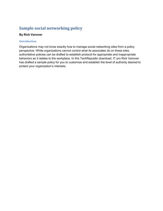 Sample social networking policy
By Rick Vanover

Introduction
Organizations may not know exactly how to manage social networking sites from a policy
perspective. While organizations cannot control what its associates do on these sites,
authoritative policies can be drafted to establish protocol for appropriate and inappropriate
behaviors as it relates to the workplace. In this TechRepublic download, IT pro Rick Vanover
has drafted a sample policy for you to customize and establish the level of authority desired to
protect your organization’s interests.
 