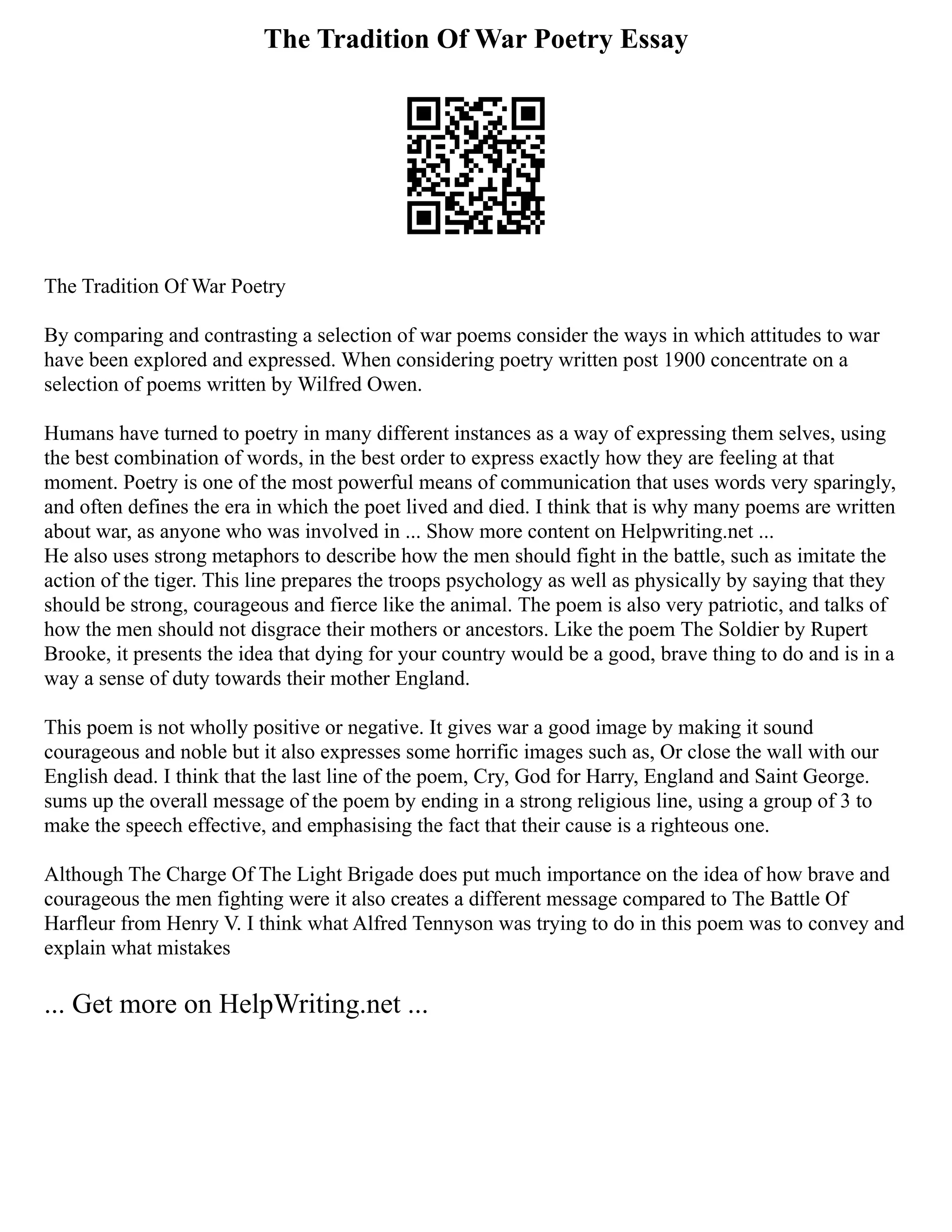 The Tradition Of War Poetry Essay
The Tradition Of War Poetry
By comparing and contrasting a selection of war poems consider the ways in which attitudes to war
have been explored and expressed. When considering poetry written post 1900 concentrate on a
selection of poems written by Wilfred Owen.
Humans have turned to poetry in many different instances as a way of expressing them selves, using
the best combination of words, in the best order to express exactly how they are feeling at that
moment. Poetry is one of the most powerful means of communication that uses words very sparingly,
and often defines the era in which the poet lived and died. I think that is why many poems are written
about war, as anyone who was involved in ... Show more content on Helpwriting.net ...
He also uses strong metaphors to describe how the men should fight in the battle, such as imitate the
action of the tiger. This line prepares the troops psychology as well as physically by saying that they
should be strong, courageous and fierce like the animal. The poem is also very patriotic, and talks of
how the men should not disgrace their mothers or ancestors. Like the poem The Soldier by Rupert
Brooke, it presents the idea that dying for your country would be a good, brave thing to do and is in a
way a sense of duty towards their mother England.
This poem is not wholly positive or negative. It gives war a good image by making it sound
courageous and noble but it also expresses some horrific images such as, Or close the wall with our
English dead. I think that the last line of the poem, Cry, God for Harry, England and Saint George.
sums up the overall message of the poem by ending in a strong religious line, using a group of 3 to
make the speech effective, and emphasising the fact that their cause is a righteous one.
Although The Charge Of The Light Brigade does put much importance on the idea of how brave and
courageous the men fighting were it also creates a different message compared to The Battle Of
Harfleur from Henry V. I think what Alfred Tennyson was trying to do in this poem was to convey and
explain what mistakes
... Get more on HelpWriting.net ...
 