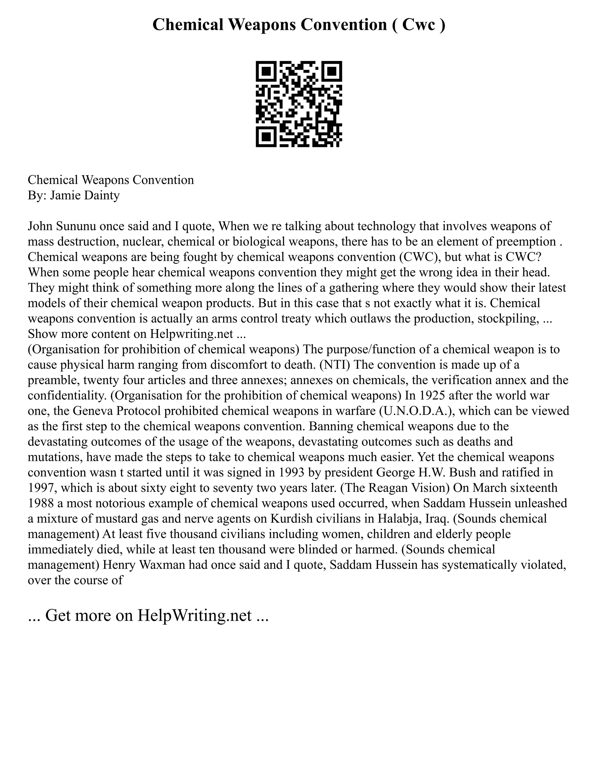 Chemical Weapons Convention ( Cwc )
Chemical Weapons Convention
By: Jamie Dainty
John Sununu once said and I quote, When we re talking about technology that involves weapons of
mass destruction, nuclear, chemical or biological weapons, there has to be an element of preemption .
Chemical weapons are being fought by chemical weapons convention (CWC), but what is CWC?
When some people hear chemical weapons convention they might get the wrong idea in their head.
They might think of something more along the lines of a gathering where they would show their latest
models of their chemical weapon products. But in this case that s not exactly what it is. Chemical
weapons convention is actually an arms control treaty which outlaws the production, stockpiling, ...
Show more content on Helpwriting.net ...
(Organisation for prohibition of chemical weapons) The purpose/function of a chemical weapon is to
cause physical harm ranging from discomfort to death. (NTI) The convention is made up of a
preamble, twenty four articles and three annexes; annexes on chemicals, the verification annex and the
confidentiality. (Organisation for the prohibition of chemical weapons) In 1925 after the world war
one, the Geneva Protocol prohibited chemical weapons in warfare (U.N.O.D.A.), which can be viewed
as the first step to the chemical weapons convention. Banning chemical weapons due to the
devastating outcomes of the usage of the weapons, devastating outcomes such as deaths and
mutations, have made the steps to take to chemical weapons much easier. Yet the chemical weapons
convention wasn t started until it was signed in 1993 by president George H.W. Bush and ratified in
1997, which is about sixty eight to seventy two years later. (The Reagan Vision) On March sixteenth
1988 a most notorious example of chemical weapons used occurred, when Saddam Hussein unleashed
a mixture of mustard gas and nerve agents on Kurdish civilians in Halabja, Iraq. (Sounds chemical
management) At least five thousand civilians including women, children and elderly people
immediately died, while at least ten thousand were blinded or harmed. (Sounds chemical
management) Henry Waxman had once said and I quote, Saddam Hussein has systematically violated,
over the course of
... Get more on HelpWriting.net ...
 