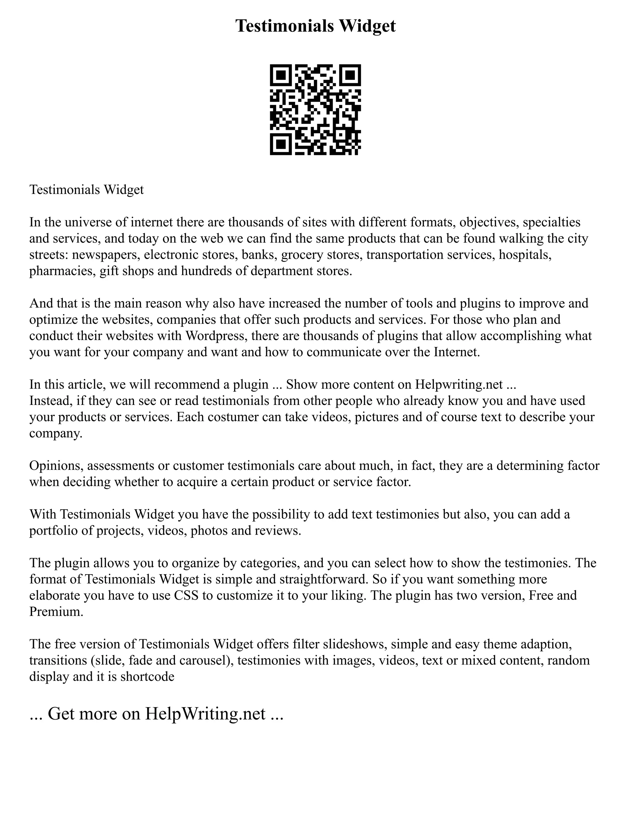 Testimonials Widget
Testimonials Widget
In the universe of internet there are thousands of sites with different formats, objectives, specialties
and services, and today on the web we can find the same products that can be found walking the city
streets: newspapers, electronic stores, banks, grocery stores, transportation services, hospitals,
pharmacies, gift shops and hundreds of department stores.
And that is the main reason why also have increased the number of tools and plugins to improve and
optimize the websites, companies that offer such products and services. For those who plan and
conduct their websites with Wordpress, there are thousands of plugins that allow accomplishing what
you want for your company and want and how to communicate over the Internet.
In this article, we will recommend a plugin ... Show more content on Helpwriting.net ...
Instead, if they can see or read testimonials from other people who already know you and have used
your products or services. Each costumer can take videos, pictures and of course text to describe your
company.
Opinions, assessments or customer testimonials care about much, in fact, they are a determining factor
when deciding whether to acquire a certain product or service factor.
With Testimonials Widget you have the possibility to add text testimonies but also, you can add a
portfolio of projects, videos, photos and reviews.
The plugin allows you to organize by categories, and you can select how to show the testimonies. The
format of Testimonials Widget is simple and straightforward. So if you want something more
elaborate you have to use CSS to customize it to your liking. The plugin has two version, Free and
Premium.
The free version of Testimonials Widget offers filter slideshows, simple and easy theme adaption,
transitions (slide, fade and carousel), testimonies with images, videos, text or mixed content, random
display and it is shortcode
... Get more on HelpWriting.net ...
 