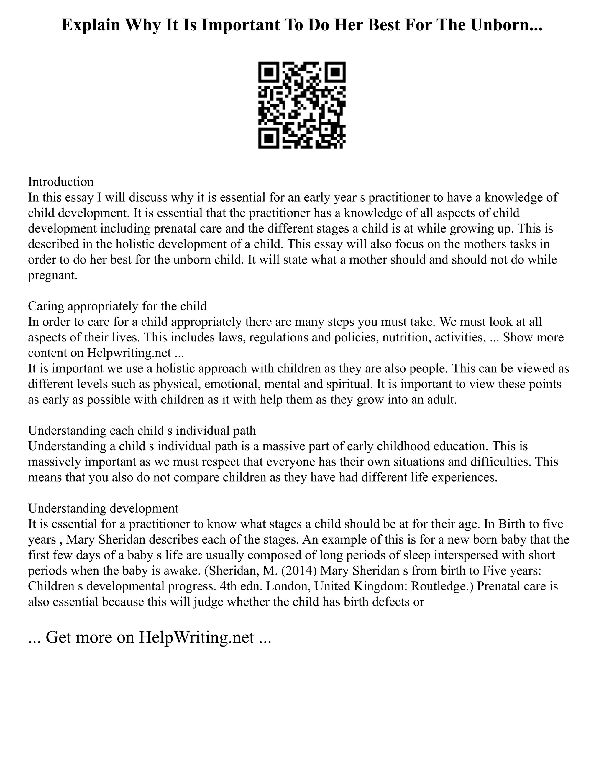 Explain Why It Is Important To Do Her Best For The Unborn...
Introduction
In this essay I will discuss why it is essential for an early year s practitioner to have a knowledge of
child development. It is essential that the practitioner has a knowledge of all aspects of child
development including prenatal care and the different stages a child is at while growing up. This is
described in the holistic development of a child. This essay will also focus on the mothers tasks in
order to do her best for the unborn child. It will state what a mother should and should not do while
pregnant.
Caring appropriately for the child
In order to care for a child appropriately there are many steps you must take. We must look at all
aspects of their lives. This includes laws, regulations and policies, nutrition, activities, ... Show more
content on Helpwriting.net ...
It is important we use a holistic approach with children as they are also people. This can be viewed as
different levels such as physical, emotional, mental and spiritual. It is important to view these points
as early as possible with children as it with help them as they grow into an adult.
Understanding each child s individual path
Understanding a child s individual path is a massive part of early childhood education. This is
massively important as we must respect that everyone has their own situations and difficulties. This
means that you also do not compare children as they have had different life experiences.
Understanding development
It is essential for a practitioner to know what stages a child should be at for their age. In Birth to five
years , Mary Sheridan describes each of the stages. An example of this is for a new born baby that the
first few days of a baby s life are usually composed of long periods of sleep interspersed with short
periods when the baby is awake. (Sheridan, M. (2014) Mary Sheridan s from birth to Five years:
Children s developmental progress. 4th edn. London, United Kingdom: Routledge.) Prenatal care is
also essential because this will judge whether the child has birth defects or
... Get more on HelpWriting.net ...
 