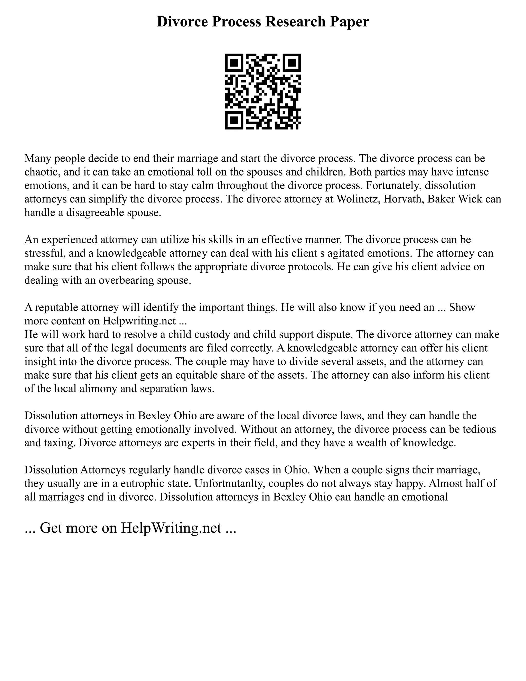 Divorce Process Research Paper
Many people decide to end their marriage and start the divorce process. The divorce process can be
chaotic, and it can take an emotional toll on the spouses and children. Both parties may have intense
emotions, and it can be hard to stay calm throughout the divorce process. Fortunately, dissolution
attorneys can simplify the divorce process. The divorce attorney at Wolinetz, Horvath, Baker Wick can
handle a disagreeable spouse.
An experienced attorney can utilize his skills in an effective manner. The divorce process can be
stressful, and a knowledgeable attorney can deal with his client s agitated emotions. The attorney can
make sure that his client follows the appropriate divorce protocols. He can give his client advice on
dealing with an overbearing spouse.
A reputable attorney will identify the important things. He will also know if you need an ... Show
more content on Helpwriting.net ...
He will work hard to resolve a child custody and child support dispute. The divorce attorney can make
sure that all of the legal documents are filed correctly. A knowledgeable attorney can offer his client
insight into the divorce process. The couple may have to divide several assets, and the attorney can
make sure that his client gets an equitable share of the assets. The attorney can also inform his client
of the local alimony and separation laws.
Dissolution attorneys in Bexley Ohio are aware of the local divorce laws, and they can handle the
divorce without getting emotionally involved. Without an attorney, the divorce process can be tedious
and taxing. Divorce attorneys are experts in their field, and they have a wealth of knowledge.
Dissolution Attorneys regularly handle divorce cases in Ohio. When a couple signs their marriage,
they usually are in a eutrophic state. Unfortnutanlty, couples do not always stay happy. Almost half of
all marriages end in divorce. Dissolution attorneys in Bexley Ohio can handle an emotional
... Get more on HelpWriting.net ...
 