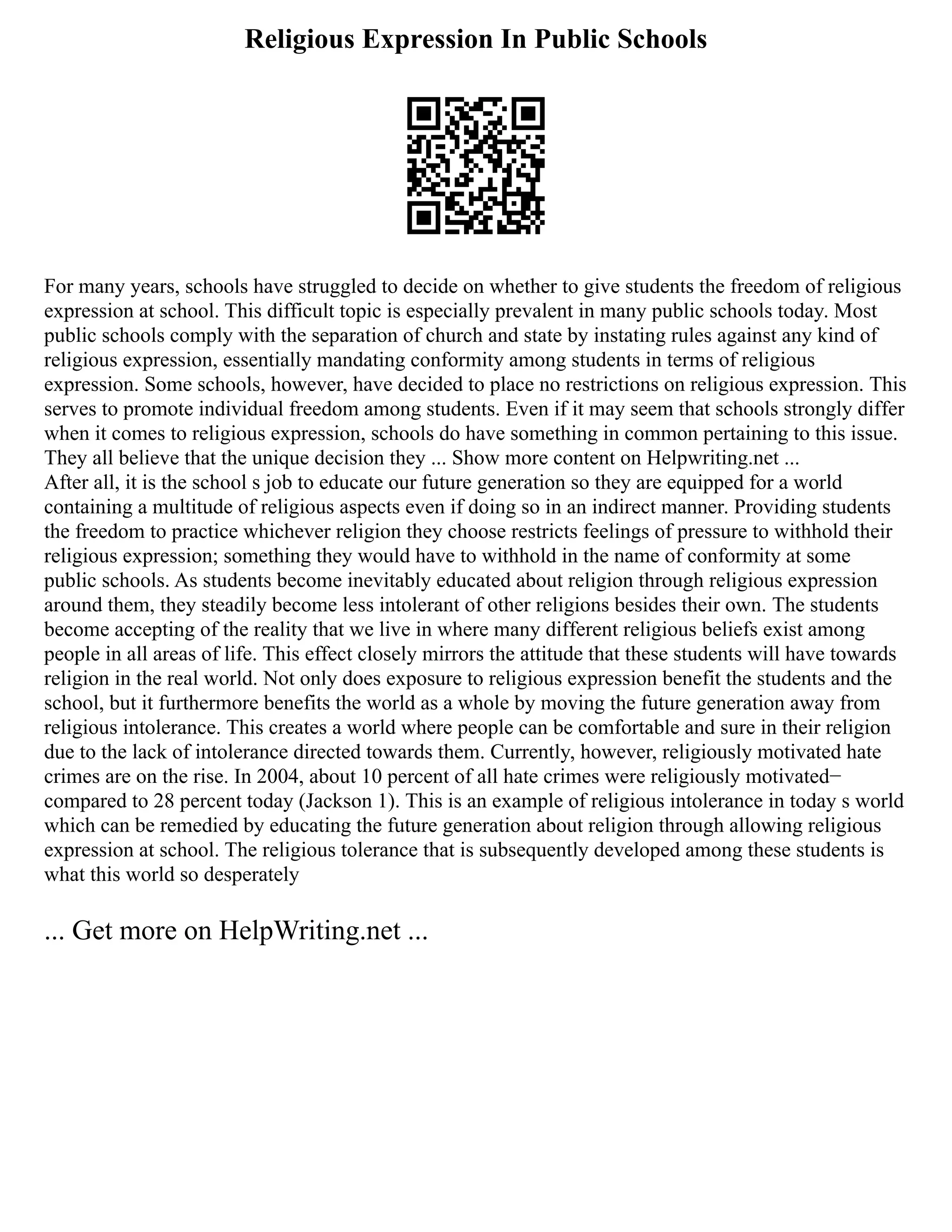 Religious Expression In Public Schools
For many years, schools have struggled to decide on whether to give students the freedom of religious
expression at school. This difficult topic is especially prevalent in many public schools today. Most
public schools comply with the separation of church and state by instating rules against any kind of
religious expression, essentially mandating conformity among students in terms of religious
expression. Some schools, however, have decided to place no restrictions on religious expression. This
serves to promote individual freedom among students. Even if it may seem that schools strongly differ
when it comes to religious expression, schools do have something in common pertaining to this issue.
They all believe that the unique decision they ... Show more content on Helpwriting.net ...
After all, it is the school s job to educate our future generation so they are equipped for a world
containing a multitude of religious aspects even if doing so in an indirect manner. Providing students
the freedom to practice whichever religion they choose restricts feelings of pressure to withhold their
religious expression; something they would have to withhold in the name of conformity at some
public schools. As students become inevitably educated about religion through religious expression
around them, they steadily become less intolerant of other religions besides their own. The students
become accepting of the reality that we live in where many different religious beliefs exist among
people in all areas of life. This effect closely mirrors the attitude that these students will have towards
religion in the real world. Not only does exposure to religious expression benefit the students and the
school, but it furthermore benefits the world as a whole by moving the future generation away from
religious intolerance. This creates a world where people can be comfortable and sure in their religion
due to the lack of intolerance directed towards them. Currently, however, religiously motivated hate
crimes are on the rise. In 2004, about 10 percent of all hate crimes were religiously motivated−
compared to 28 percent today (Jackson 1). This is an example of religious intolerance in today s world
which can be remedied by educating the future generation about religion through allowing religious
expression at school. The religious tolerance that is subsequently developed among these students is
what this world so desperately
... Get more on HelpWriting.net ...
 