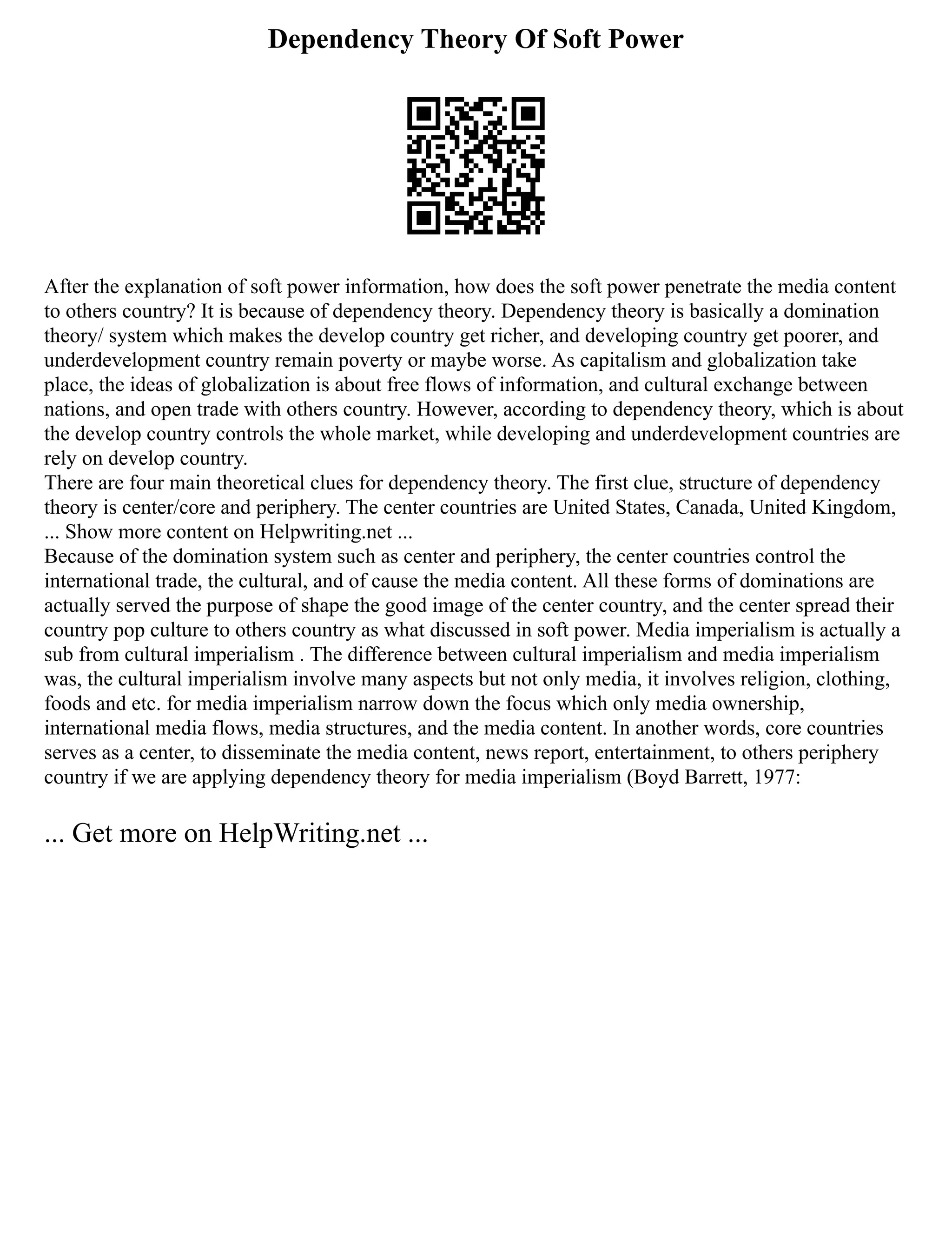 Dependency Theory Of Soft Power
After the explanation of soft power information, how does the soft power penetrate the media content
to others country? It is because of dependency theory. Dependency theory is basically a domination
theory/ system which makes the develop country get richer, and developing country get poorer, and
underdevelopment country remain poverty or maybe worse. As capitalism and globalization take
place, the ideas of globalization is about free flows of information, and cultural exchange between
nations, and open trade with others country. However, according to dependency theory, which is about
the develop country controls the whole market, while developing and underdevelopment countries are
rely on develop country.
There are four main theoretical clues for dependency theory. The first clue, structure of dependency
theory is center/core and periphery. The center countries are United States, Canada, United Kingdom,
... Show more content on Helpwriting.net ...
Because of the domination system such as center and periphery, the center countries control the
international trade, the cultural, and of cause the media content. All these forms of dominations are
actually served the purpose of shape the good image of the center country, and the center spread their
country pop culture to others country as what discussed in soft power. Media imperialism is actually a
sub from cultural imperialism . The difference between cultural imperialism and media imperialism
was, the cultural imperialism involve many aspects but not only media, it involves religion, clothing,
foods and etc. for media imperialism narrow down the focus which only media ownership,
international media flows, media structures, and the media content. In another words, core countries
serves as a center, to disseminate the media content, news report, entertainment, to others periphery
country if we are applying dependency theory for media imperialism (Boyd Barrett, 1977:
... Get more on HelpWriting.net ...
 