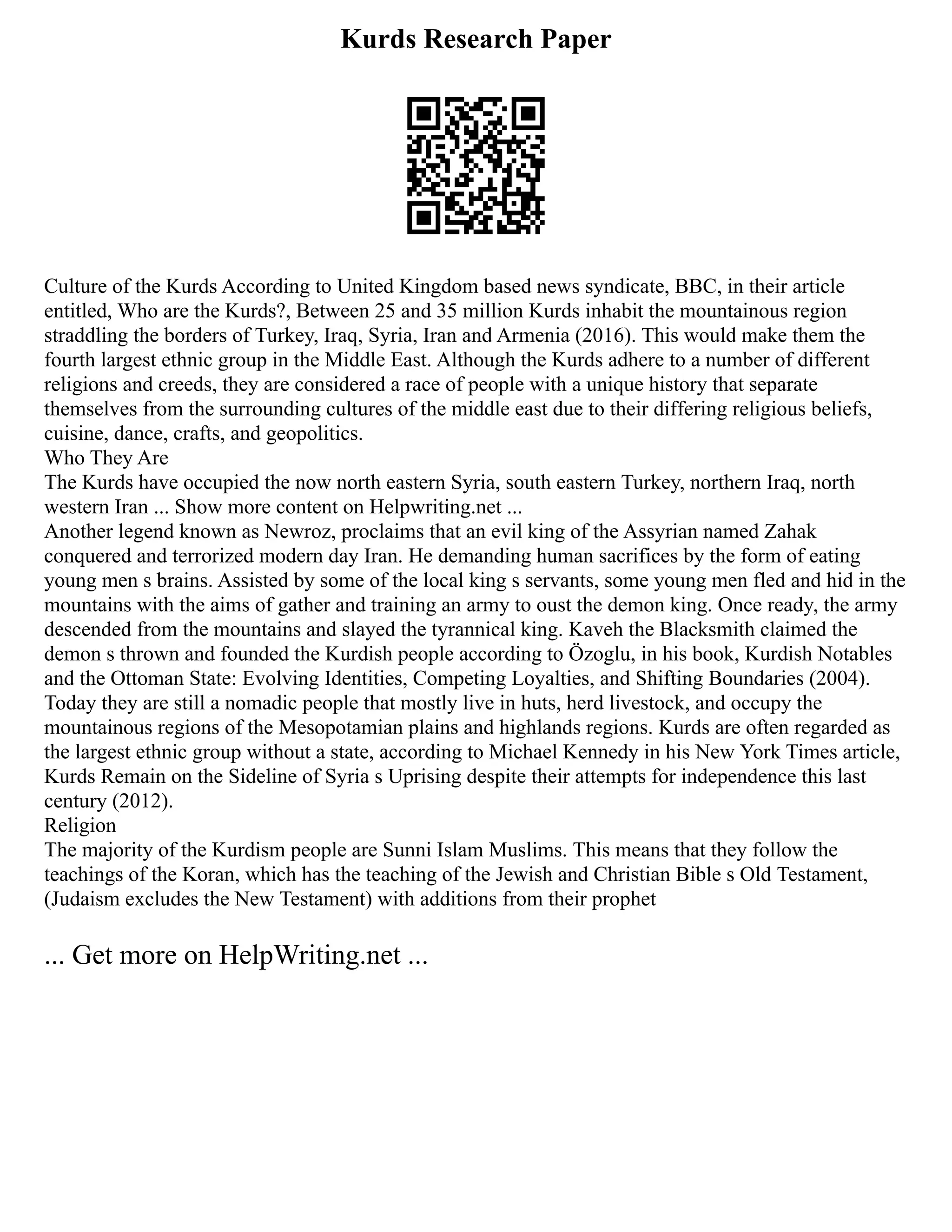 Kurds Research Paper
Culture of the Kurds According to United Kingdom based news syndicate, BBC, in their article
entitled, Who are the Kurds?, Between 25 and 35 million Kurds inhabit the mountainous region
straddling the borders of Turkey, Iraq, Syria, Iran and Armenia (2016). This would make them the
fourth largest ethnic group in the Middle East. Although the Kurds adhere to a number of different
religions and creeds, they are considered a race of people with a unique history that separate
themselves from the surrounding cultures of the middle east due to their differing religious beliefs,
cuisine, dance, crafts, and geopolitics.
Who They Are
The Kurds have occupied the now north eastern Syria, south eastern Turkey, northern Iraq, north
western Iran ... Show more content on Helpwriting.net ...
Another legend known as Newroz, proclaims that an evil king of the Assyrian named Zahak
conquered and terrorized modern day Iran. He demanding human sacrifices by the form of eating
young men s brains. Assisted by some of the local king s servants, some young men fled and hid in the
mountains with the aims of gather and training an army to oust the demon king. Once ready, the army
descended from the mountains and slayed the tyrannical king. Kaveh the Blacksmith claimed the
demon s thrown and founded the Kurdish people according to Özoglu, in his book, Kurdish Notables
and the Ottoman State: Evolving Identities, Competing Loyalties, and Shifting Boundaries (2004).
Today they are still a nomadic people that mostly live in huts, herd livestock, and occupy the
mountainous regions of the Mesopotamian plains and highlands regions. Kurds are often regarded as
the largest ethnic group without a state, according to Michael Kennedy in his New York Times article,
Kurds Remain on the Sideline of Syria s Uprising despite their attempts for independence this last
century (2012).
Religion
The majority of the Kurdism people are Sunni Islam Muslims. This means that they follow the
teachings of the Koran, which has the teaching of the Jewish and Christian Bible s Old Testament,
(Judaism excludes the New Testament) with additions from their prophet
... Get more on HelpWriting.net ...
 