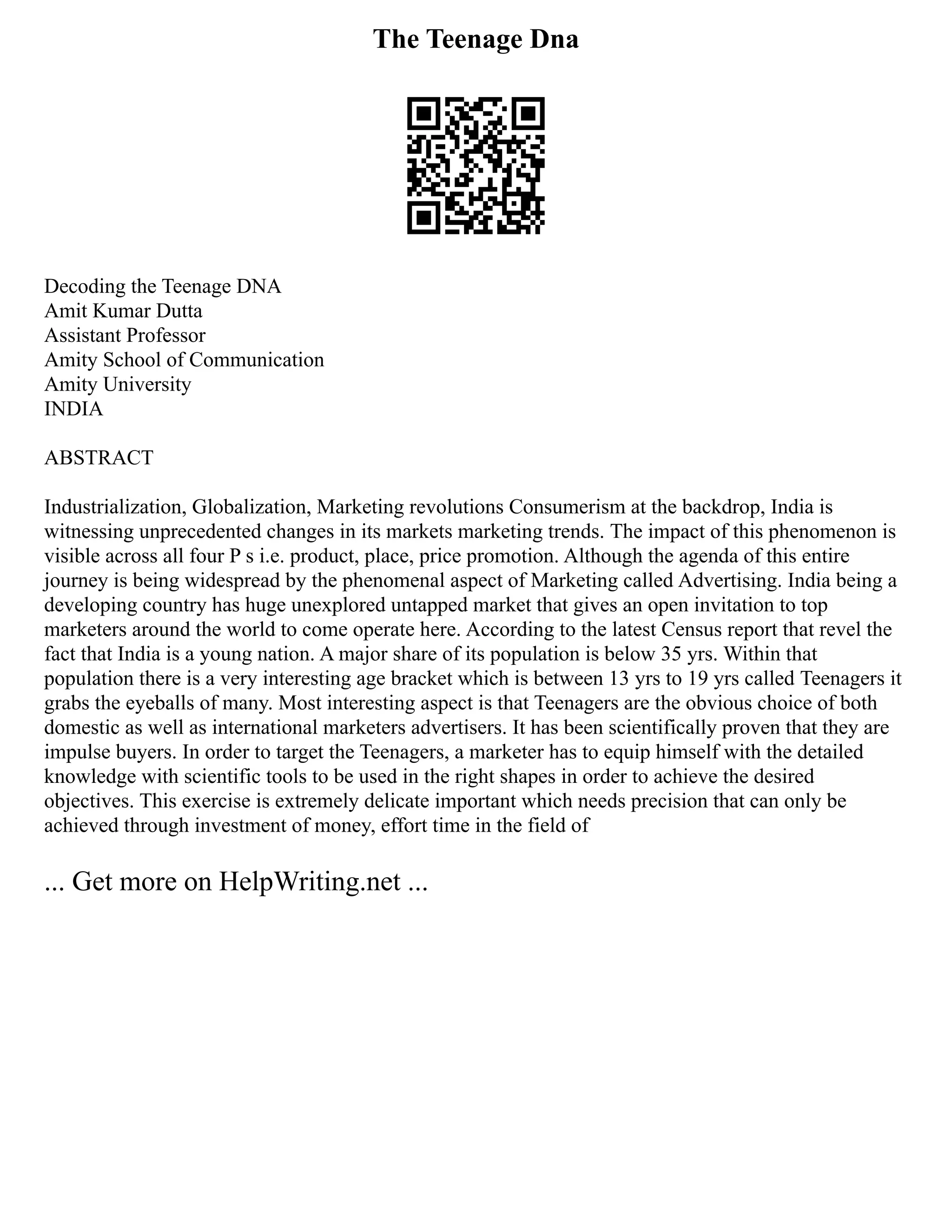 The Teenage Dna
Decoding the Teenage DNA
Amit Kumar Dutta
Assistant Professor
Amity School of Communication
Amity University
INDIA
ABSTRACT
Industrialization, Globalization, Marketing revolutions Consumerism at the backdrop, India is
witnessing unprecedented changes in its markets marketing trends. The impact of this phenomenon is
visible across all four P s i.e. product, place, price promotion. Although the agenda of this entire
journey is being widespread by the phenomenal aspect of Marketing called Advertising. India being a
developing country has huge unexplored untapped market that gives an open invitation to top
marketers around the world to come operate here. According to the latest Census report that revel the
fact that India is a young nation. A major share of its population is below 35 yrs. Within that
population there is a very interesting age bracket which is between 13 yrs to 19 yrs called Teenagers it
grabs the eyeballs of many. Most interesting aspect is that Teenagers are the obvious choice of both
domestic as well as international marketers advertisers. It has been scientifically proven that they are
impulse buyers. In order to target the Teenagers, a marketer has to equip himself with the detailed
knowledge with scientific tools to be used in the right shapes in order to achieve the desired
objectives. This exercise is extremely delicate important which needs precision that can only be
achieved through investment of money, effort time in the field of
... Get more on HelpWriting.net ...
 
