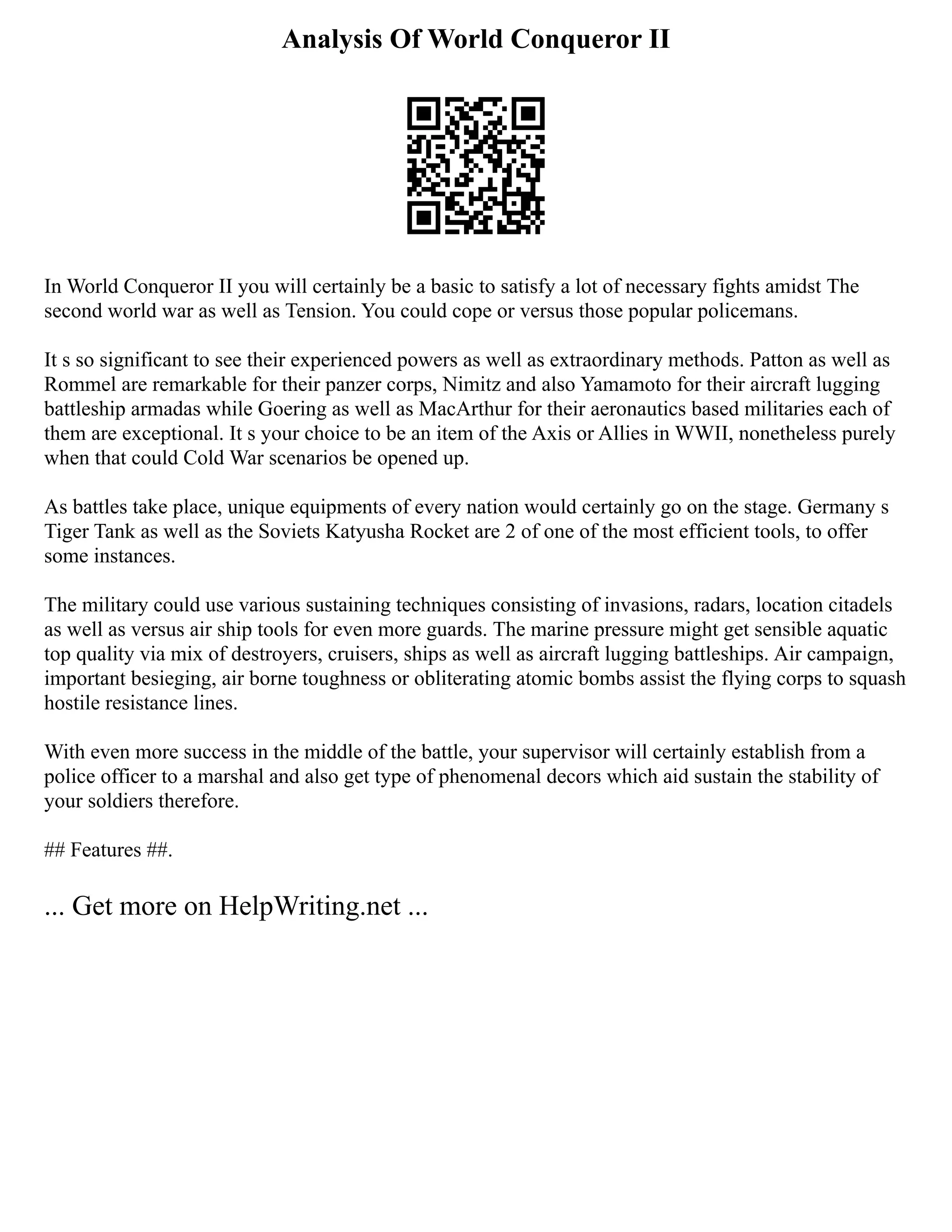 Analysis Of World Conqueror II
In World Conqueror II you will certainly be a basic to satisfy a lot of necessary fights amidst The
second world war as well as Tension. You could cope or versus those popular policemans.
It s so significant to see their experienced powers as well as extraordinary methods. Patton as well as
Rommel are remarkable for their panzer corps, Nimitz and also Yamamoto for their aircraft lugging
battleship armadas while Goering as well as MacArthur for their aeronautics based militaries each of
them are exceptional. It s your choice to be an item of the Axis or Allies in WWII, nonetheless purely
when that could Cold War scenarios be opened up.
As battles take place, unique equipments of every nation would certainly go on the stage. Germany s
Tiger Tank as well as the Soviets Katyusha Rocket are 2 of one of the most efficient tools, to offer
some instances.
The military could use various sustaining techniques consisting of invasions, radars, location citadels
as well as versus air ship tools for even more guards. The marine pressure might get sensible aquatic
top quality via mix of destroyers, cruisers, ships as well as aircraft lugging battleships. Air campaign,
important besieging, air borne toughness or obliterating atomic bombs assist the flying corps to squash
hostile resistance lines.
With even more success in the middle of the battle, your supervisor will certainly establish from a
police officer to a marshal and also get type of phenomenal decors which aid sustain the stability of
your soldiers therefore.
## Features ##.
... Get more on HelpWriting.net ...
 