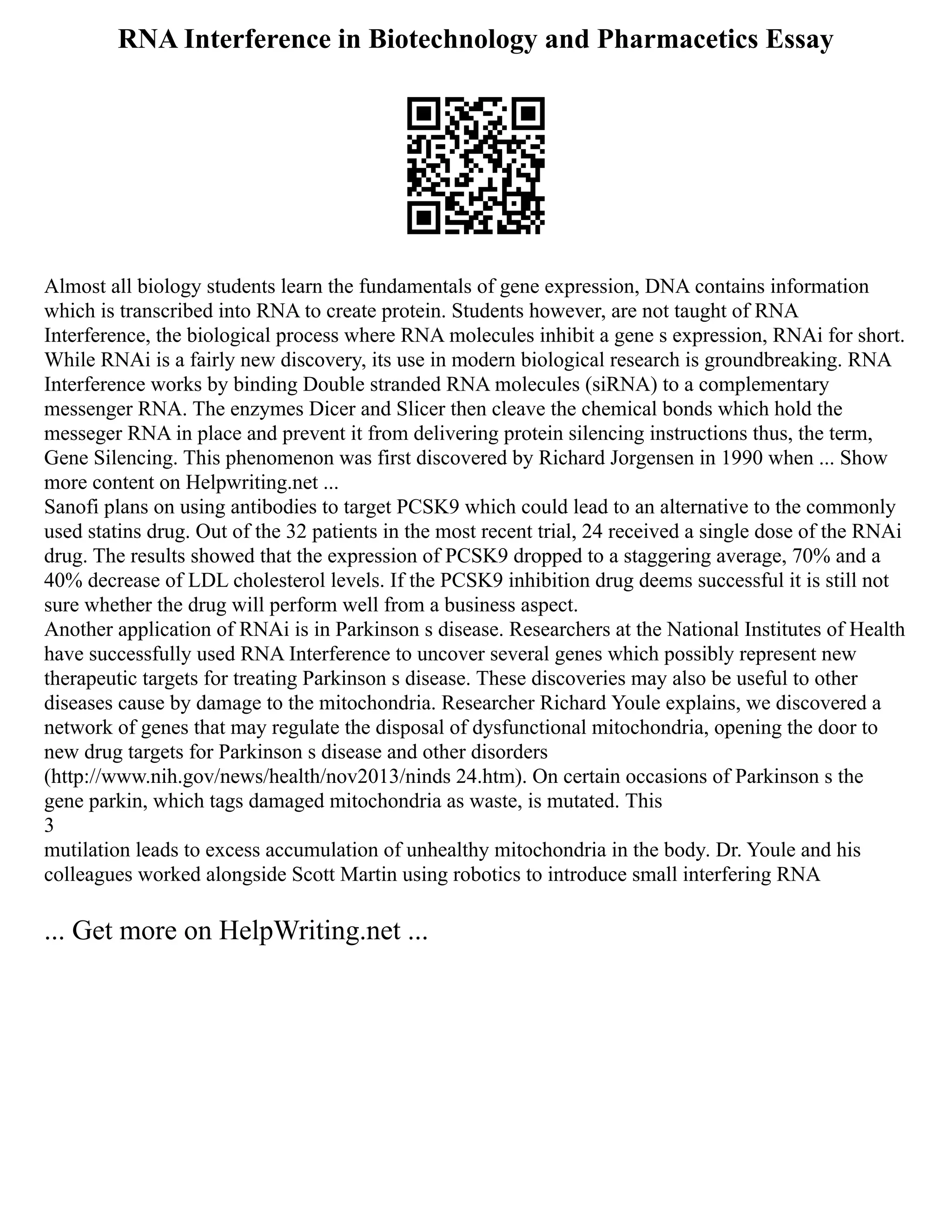 RNA Interference in Biotechnology and Pharmacetics Essay
Almost all biology students learn the fundamentals of gene expression, DNA contains information
which is transcribed into RNA to create protein. Students however, are not taught of RNA
Interference, the biological process where RNA molecules inhibit a gene s expression, RNAi for short.
While RNAi is a fairly new discovery, its use in modern biological research is groundbreaking. RNA
Interference works by binding Double stranded RNA molecules (siRNA) to a complementary
messenger RNA. The enzymes Dicer and Slicer then cleave the chemical bonds which hold the
messeger RNA in place and prevent it from delivering protein silencing instructions thus, the term,
Gene Silencing. This phenomenon was first discovered by Richard Jorgensen in 1990 when ... Show
more content on Helpwriting.net ...
Sanofi plans on using antibodies to target PCSK9 which could lead to an alternative to the commonly
used statins drug. Out of the 32 patients in the most recent trial, 24 received a single dose of the RNAi
drug. The results showed that the expression of PCSK9 dropped to a staggering average, 70% and a
40% decrease of LDL cholesterol levels. If the PCSK9 inhibition drug deems successful it is still not
sure whether the drug will perform well from a business aspect.
Another application of RNAi is in Parkinson s disease. Researchers at the National Institutes of Health
have successfully used RNA Interference to uncover several genes which possibly represent new
therapeutic targets for treating Parkinson s disease. These discoveries may also be useful to other
diseases cause by damage to the mitochondria. Researcher Richard Youle explains, we discovered a
network of genes that may regulate the disposal of dysfunctional mitochondria, opening the door to
new drug targets for Parkinson s disease and other disorders
(http://www.nih.gov/news/health/nov2013/ninds 24.htm). On certain occasions of Parkinson s the
gene parkin, which tags damaged mitochondria as waste, is mutated. This
3
mutilation leads to excess accumulation of unhealthy mitochondria in the body. Dr. Youle and his
colleagues worked alongside Scott Martin using robotics to introduce small interfering RNA
... Get more on HelpWriting.net ...
 