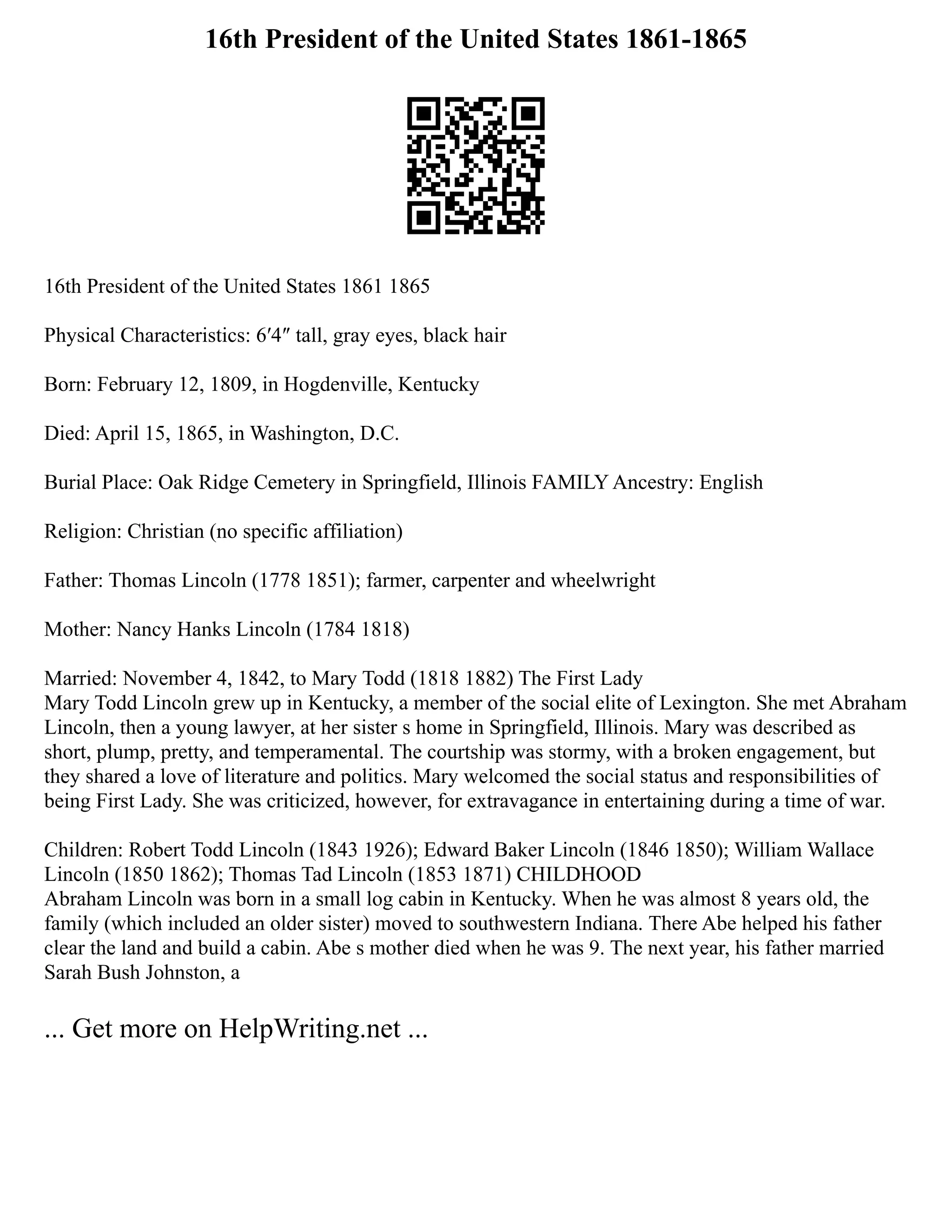 16th President of the United States 1861-1865
16th President of the United States 1861 1865
Physical Characteristics: 6′4″ tall, gray eyes, black hair
Born: February 12, 1809, in Hogdenville, Kentucky
Died: April 15, 1865, in Washington, D.C.
Burial Place: Oak Ridge Cemetery in Springfield, Illinois FAMILY Ancestry: English
Religion: Christian (no specific affiliation)
Father: Thomas Lincoln (1778 1851); farmer, carpenter and wheelwright
Mother: Nancy Hanks Lincoln (1784 1818)
Married: November 4, 1842, to Mary Todd (1818 1882) The First Lady
Mary Todd Lincoln grew up in Kentucky, a member of the social elite of Lexington. She met Abraham
Lincoln, then a young lawyer, at her sister s home in Springfield, Illinois. Mary was described as
short, plump, pretty, and temperamental. The courtship was stormy, with a broken engagement, but
they shared a love of literature and politics. Mary welcomed the social status and responsibilities of
being First Lady. She was criticized, however, for extravagance in entertaining during a time of war.
Children: Robert Todd Lincoln (1843 1926); Edward Baker Lincoln (1846 1850); William Wallace
Lincoln (1850 1862); Thomas Tad Lincoln (1853 1871) CHILDHOOD
Abraham Lincoln was born in a small log cabin in Kentucky. When he was almost 8 years old, the
family (which included an older sister) moved to southwestern Indiana. There Abe helped his father
clear the land and build a cabin. Abe s mother died when he was 9. The next year, his father married
Sarah Bush Johnston, a
... Get more on HelpWriting.net ...
 