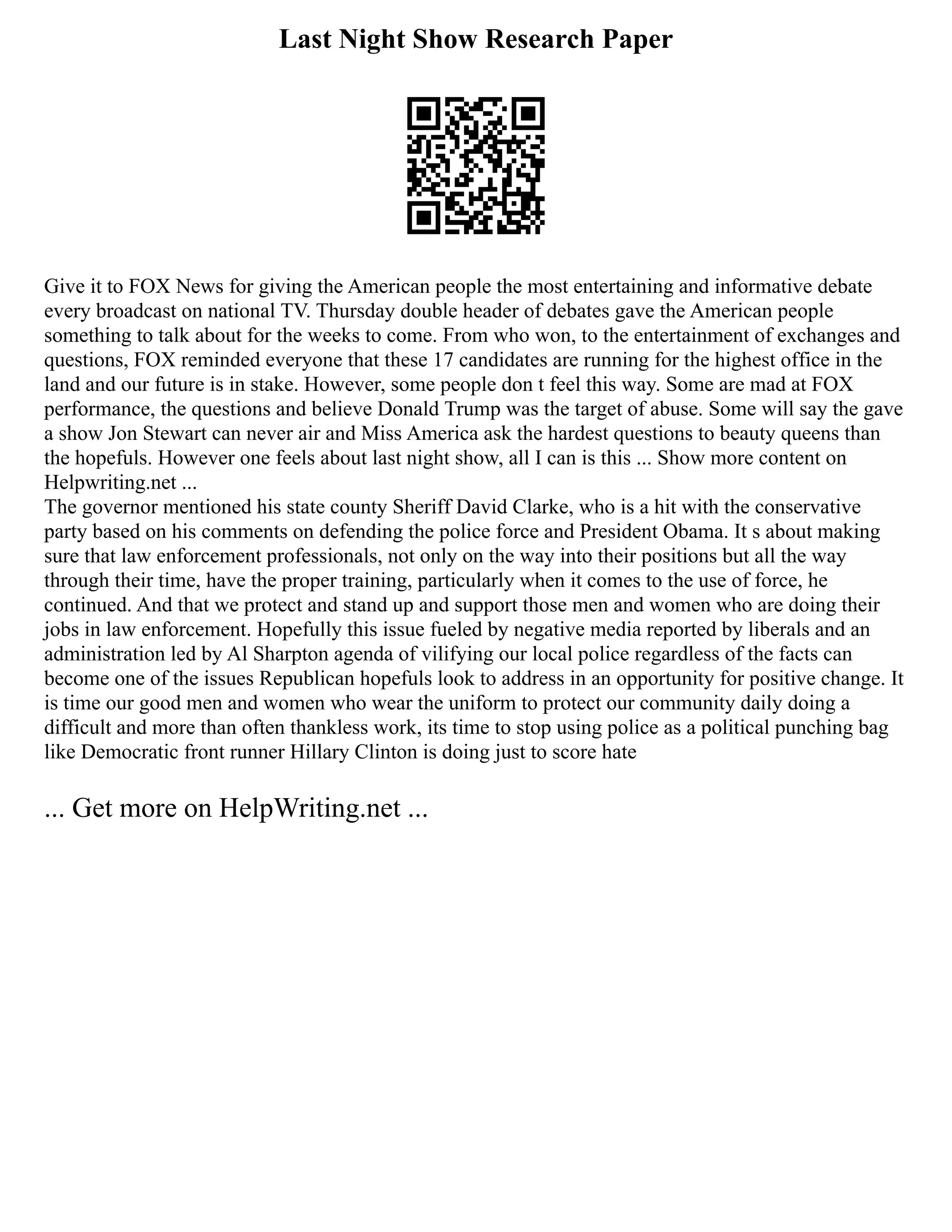 Last Night Show Research Paper
Give it to FOX News for giving the American people the most entertaining and informative debate
every broadcast on national TV. Thursday double header of debates gave the American people
something to talk about for the weeks to come. From who won, to the entertainment of exchanges and
questions, FOX reminded everyone that these 17 candidates are running for the highest office in the
land and our future is in stake. However, some people don t feel this way. Some are mad at FOX
performance, the questions and believe Donald Trump was the target of abuse. Some will say the gave
a show Jon Stewart can never air and Miss America ask the hardest questions to beauty queens than
the hopefuls. However one feels about last night show, all I can is this ... Show more content on
Helpwriting.net ...
The governor mentioned his state county Sheriff David Clarke, who is a hit with the conservative
party based on his comments on defending the police force and President Obama. It s about making
sure that law enforcement professionals, not only on the way into their positions but all the way
through their time, have the proper training, particularly when it comes to the use of force, he
continued. And that we protect and stand up and support those men and women who are doing their
jobs in law enforcement. Hopefully this issue fueled by negative media reported by liberals and an
administration led by Al Sharpton agenda of vilifying our local police regardless of the facts can
become one of the issues Republican hopefuls look to address in an opportunity for positive change. It
is time our good men and women who wear the uniform to protect our community daily doing a
difficult and more than often thankless work, its time to stop using police as a political punching bag
like Democratic front runner Hillary Clinton is doing just to score hate
... Get more on HelpWriting.net ...
 