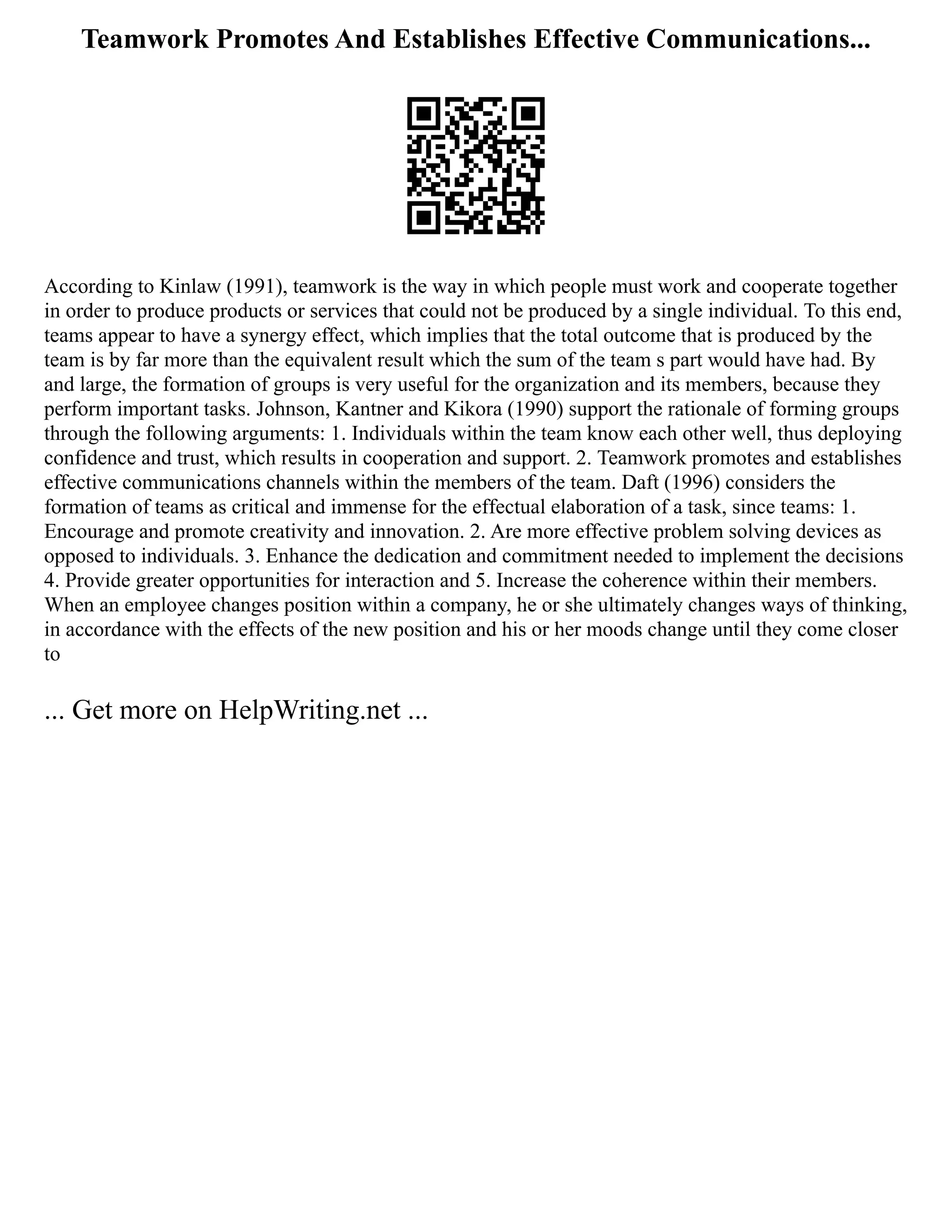 Teamwork Promotes And Establishes Effective Communications...
According to Kinlaw (1991), teamwork is the way in which people must work and cooperate together
in order to produce products or services that could not be produced by a single individual. To this end,
teams appear to have a synergy effect, which implies that the total outcome that is produced by the
team is by far more than the equivalent result which the sum of the team s part would have had. By
and large, the formation of groups is very useful for the organization and its members, because they
perform important tasks. Johnson, Kantner and Kikora (1990) support the rationale of forming groups
through the following arguments: 1. Individuals within the team know each other well, thus deploying
confidence and trust, which results in cooperation and support. 2. Teamwork promotes and establishes
effective communications channels within the members of the team. Daft (1996) considers the
formation of teams as critical and immense for the effectual elaboration of a task, since teams: 1.
Encourage and promote creativity and innovation. 2. Are more effective problem solving devices as
opposed to individuals. 3. Enhance the dedication and commitment needed to implement the decisions
4. Provide greater opportunities for interaction and 5. Increase the coherence within their members.
When an employee changes position within a company, he or she ultimately changes ways of thinking,
in accordance with the effects of the new position and his or her moods change until they come closer
to
... Get more on HelpWriting.net ...
 