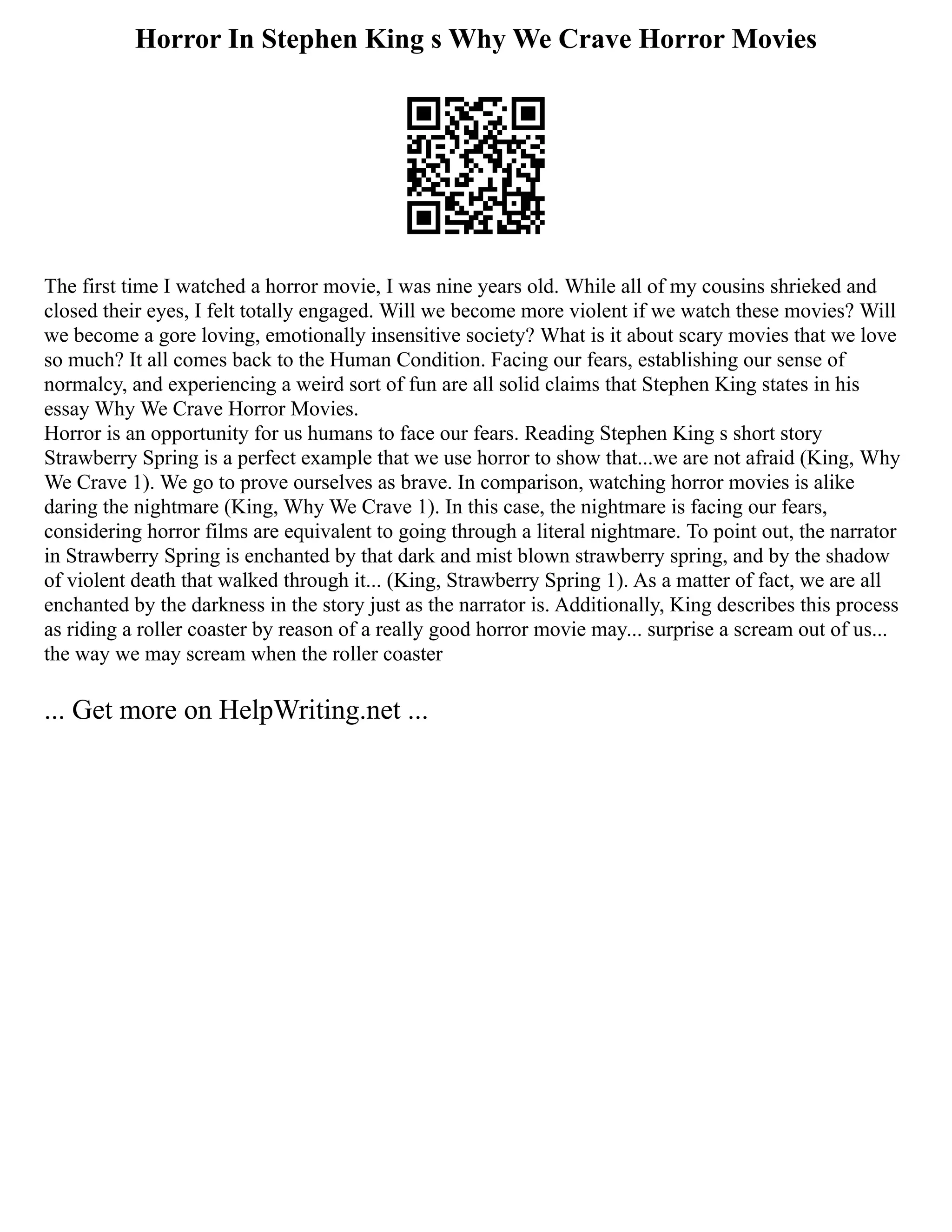 Horror In Stephen King s Why We Crave Horror Movies
The first time I watched a horror movie, I was nine years old. While all of my cousins shrieked and
closed their eyes, I felt totally engaged. Will we become more violent if we watch these movies? Will
we become a gore loving, emotionally insensitive society? What is it about scary movies that we love
so much? It all comes back to the Human Condition. Facing our fears, establishing our sense of
normalcy, and experiencing a weird sort of fun are all solid claims that Stephen King states in his
essay Why We Crave Horror Movies.
Horror is an opportunity for us humans to face our fears. Reading Stephen King s short story
Strawberry Spring is a perfect example that we use horror to show that...we are not afraid (King, Why
We Crave 1). We go to prove ourselves as brave. In comparison, watching horror movies is alike
daring the nightmare (King, Why We Crave 1). In this case, the nightmare is facing our fears,
considering horror films are equivalent to going through a literal nightmare. To point out, the narrator
in Strawberry Spring is enchanted by that dark and mist blown strawberry spring, and by the shadow
of violent death that walked through it... (King, Strawberry Spring 1). As a matter of fact, we are all
enchanted by the darkness in the story just as the narrator is. Additionally, King describes this process
as riding a roller coaster by reason of a really good horror movie may... surprise a scream out of us...
the way we may scream when the roller coaster
... Get more on HelpWriting.net ...
 