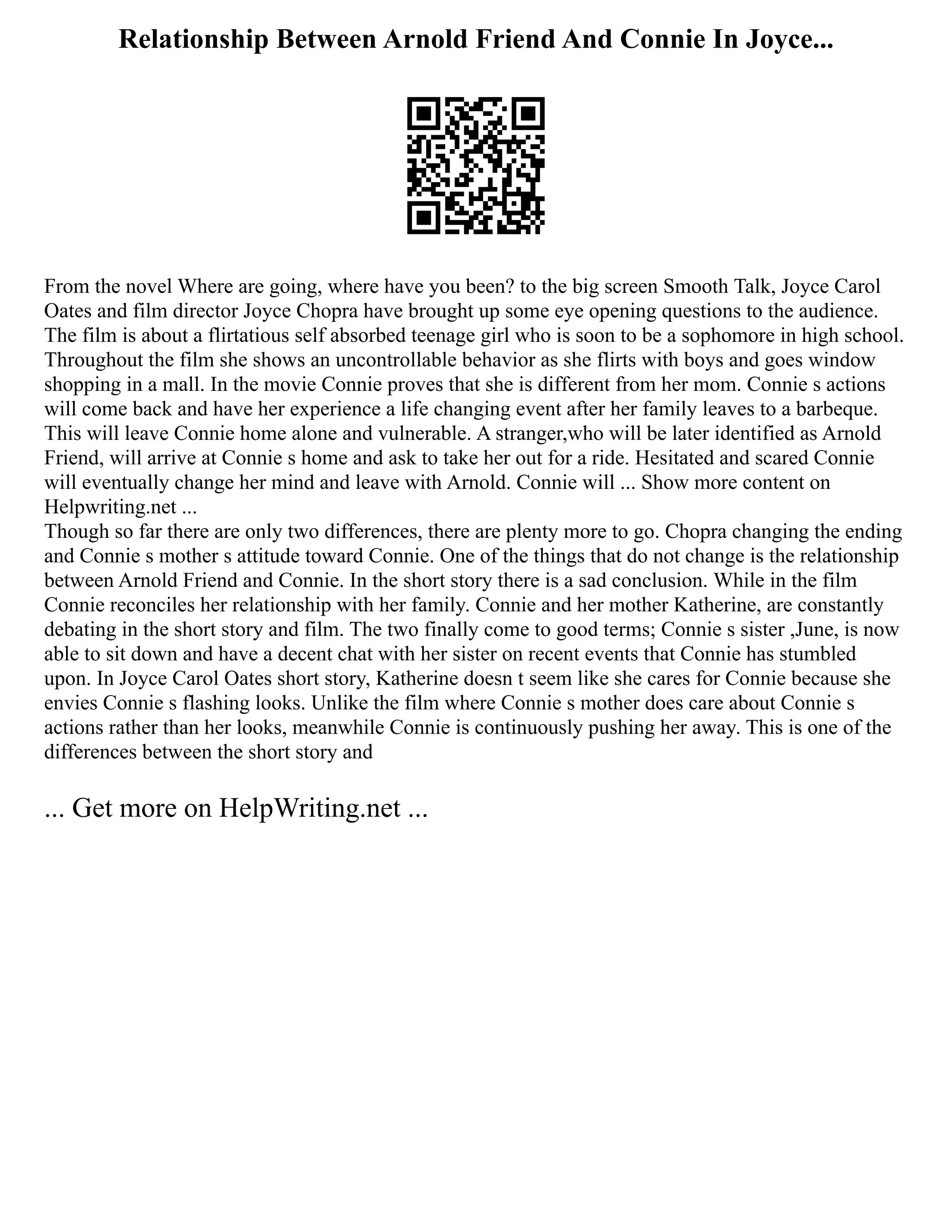 Relationship Between Arnold Friend And Connie In Joyce...
From the novel Where are going, where have you been? to the big screen Smooth Talk, Joyce Carol
Oates and film director Joyce Chopra have brought up some eye opening questions to the audience.
The film is about a flirtatious self absorbed teenage girl who is soon to be a sophomore in high school.
Throughout the film she shows an uncontrollable behavior as she flirts with boys and goes window
shopping in a mall. In the movie Connie proves that she is different from her mom. Connie s actions
will come back and have her experience a life changing event after her family leaves to a barbeque.
This will leave Connie home alone and vulnerable. A stranger,who will be later identified as Arnold
Friend, will arrive at Connie s home and ask to take her out for a ride. Hesitated and scared Connie
will eventually change her mind and leave with Arnold. Connie will ... Show more content on
Helpwriting.net ...
Though so far there are only two differences, there are plenty more to go. Chopra changing the ending
and Connie s mother s attitude toward Connie. One of the things that do not change is the relationship
between Arnold Friend and Connie. In the short story there is a sad conclusion. While in the film
Connie reconciles her relationship with her family. Connie and her mother Katherine, are constantly
debating in the short story and film. The two finally come to good terms; Connie s sister ,June, is now
able to sit down and have a decent chat with her sister on recent events that Connie has stumbled
upon. In Joyce Carol Oates short story, Katherine doesn t seem like she cares for Connie because she
envies Connie s flashing looks. Unlike the film where Connie s mother does care about Connie s
actions rather than her looks, meanwhile Connie is continuously pushing her away. This is one of the
differences between the short story and
... Get more on HelpWriting.net ...
 