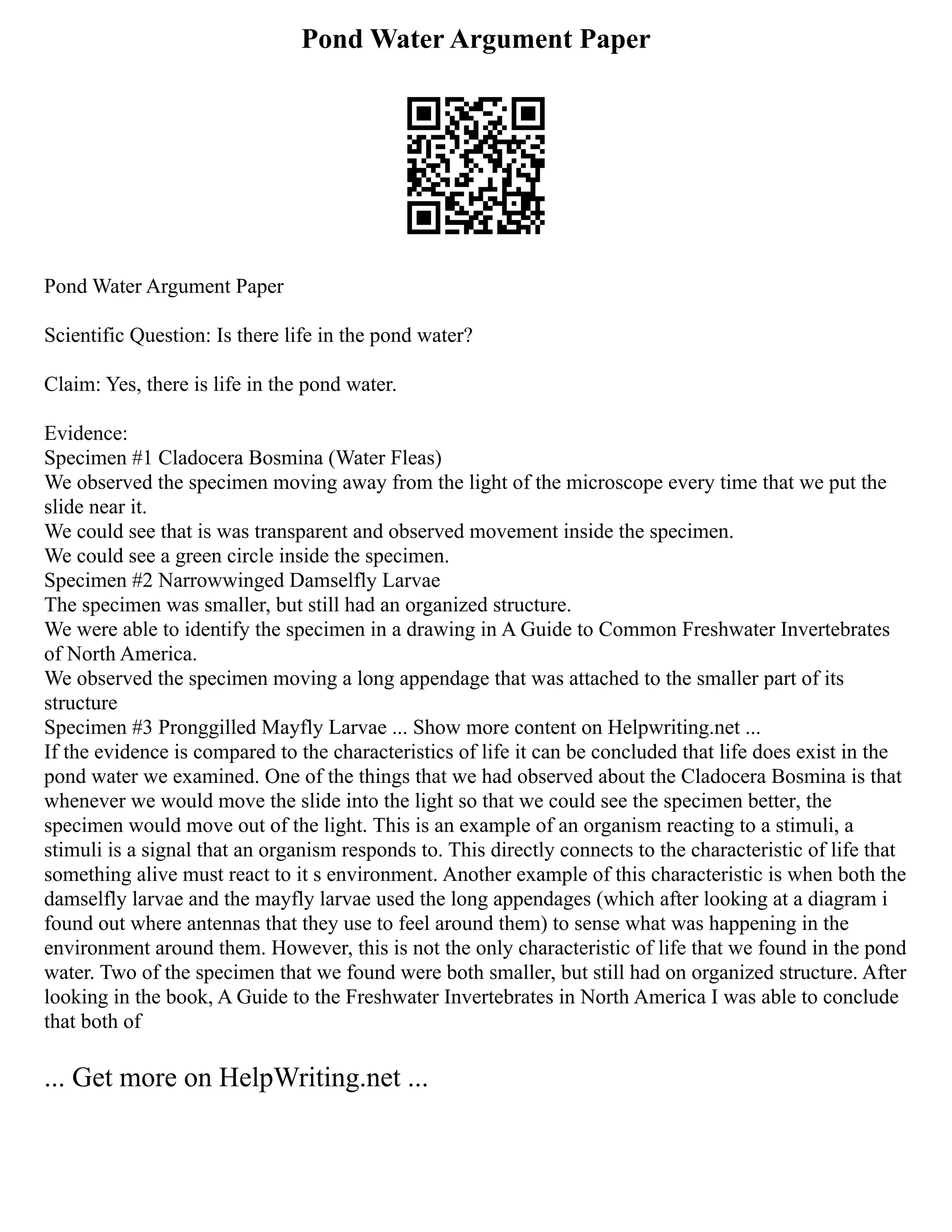 Pond Water Argument Paper
Pond Water Argument Paper
Scientific Question: Is there life in the pond water?
Claim: Yes, there is life in the pond water.
Evidence:
Specimen #1 Cladocera Bosmina (Water Fleas)
We observed the specimen moving away from the light of the microscope every time that we put the
slide near it.
We could see that is was transparent and observed movement inside the specimen.
We could see a green circle inside the specimen.
Specimen #2 Narrowwinged Damselfly Larvae
The specimen was smaller, but still had an organized structure.
We were able to identify the specimen in a drawing in A Guide to Common Freshwater Invertebrates
of North America.
We observed the specimen moving a long appendage that was attached to the smaller part of its
structure
Specimen #3 Pronggilled Mayfly Larvae ... Show more content on Helpwriting.net ...
If the evidence is compared to the characteristics of life it can be concluded that life does exist in the
pond water we examined. One of the things that we had observed about the Cladocera Bosmina is that
whenever we would move the slide into the light so that we could see the specimen better, the
specimen would move out of the light. This is an example of an organism reacting to a stimuli, a
stimuli is a signal that an organism responds to. This directly connects to the characteristic of life that
something alive must react to it s environment. Another example of this characteristic is when both the
damselfly larvae and the mayfly larvae used the long appendages (which after looking at a diagram i
found out where antennas that they use to feel around them) to sense what was happening in the
environment around them. However, this is not the only characteristic of life that we found in the pond
water. Two of the specimen that we found were both smaller, but still had on organized structure. After
looking in the book, A Guide to the Freshwater Invertebrates in North America I was able to conclude
that both of
... Get more on HelpWriting.net ...
 