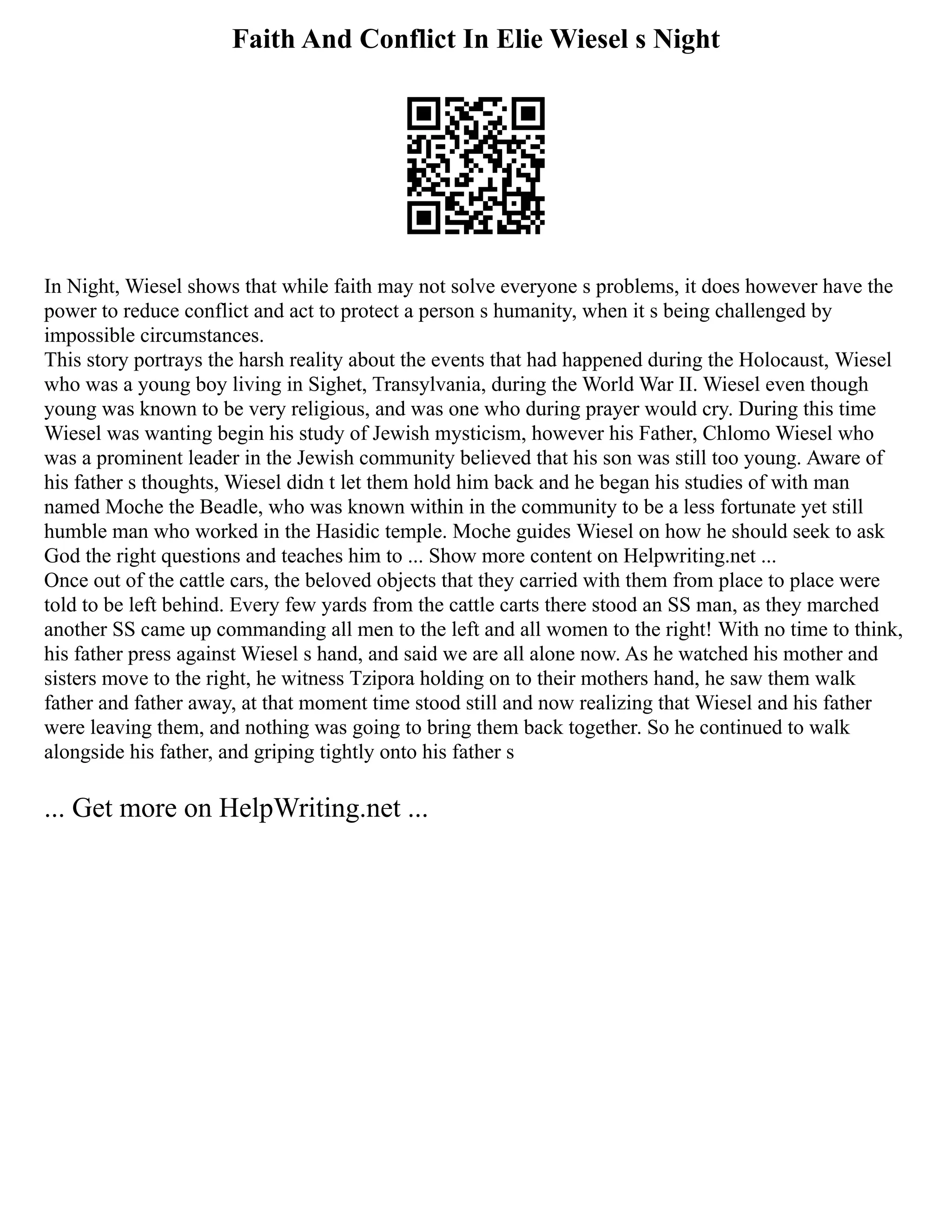 Faith And Conflict In Elie Wiesel s Night
In Night, Wiesel shows that while faith may not solve everyone s problems, it does however have the
power to reduce conflict and act to protect a person s humanity, when it s being challenged by
impossible circumstances.
This story portrays the harsh reality about the events that had happened during the Holocaust, Wiesel
who was a young boy living in Sighet, Transylvania, during the World War II. Wiesel even though
young was known to be very religious, and was one who during prayer would cry. During this time
Wiesel was wanting begin his study of Jewish mysticism, however his Father, Chlomo Wiesel who
was a prominent leader in the Jewish community believed that his son was still too young. Aware of
his father s thoughts, Wiesel didn t let them hold him back and he began his studies of with man
named Moche the Beadle, who was known within in the community to be a less fortunate yet still
humble man who worked in the Hasidic temple. Moche guides Wiesel on how he should seek to ask
God the right questions and teaches him to ... Show more content on Helpwriting.net ...
Once out of the cattle cars, the beloved objects that they carried with them from place to place were
told to be left behind. Every few yards from the cattle carts there stood an SS man, as they marched
another SS came up commanding all men to the left and all women to the right! With no time to think,
his father press against Wiesel s hand, and said we are all alone now. As he watched his mother and
sisters move to the right, he witness Tzipora holding on to their mothers hand, he saw them walk
father and father away, at that moment time stood still and now realizing that Wiesel and his father
were leaving them, and nothing was going to bring them back together. So he continued to walk
alongside his father, and griping tightly onto his father s
... Get more on HelpWriting.net ...
 