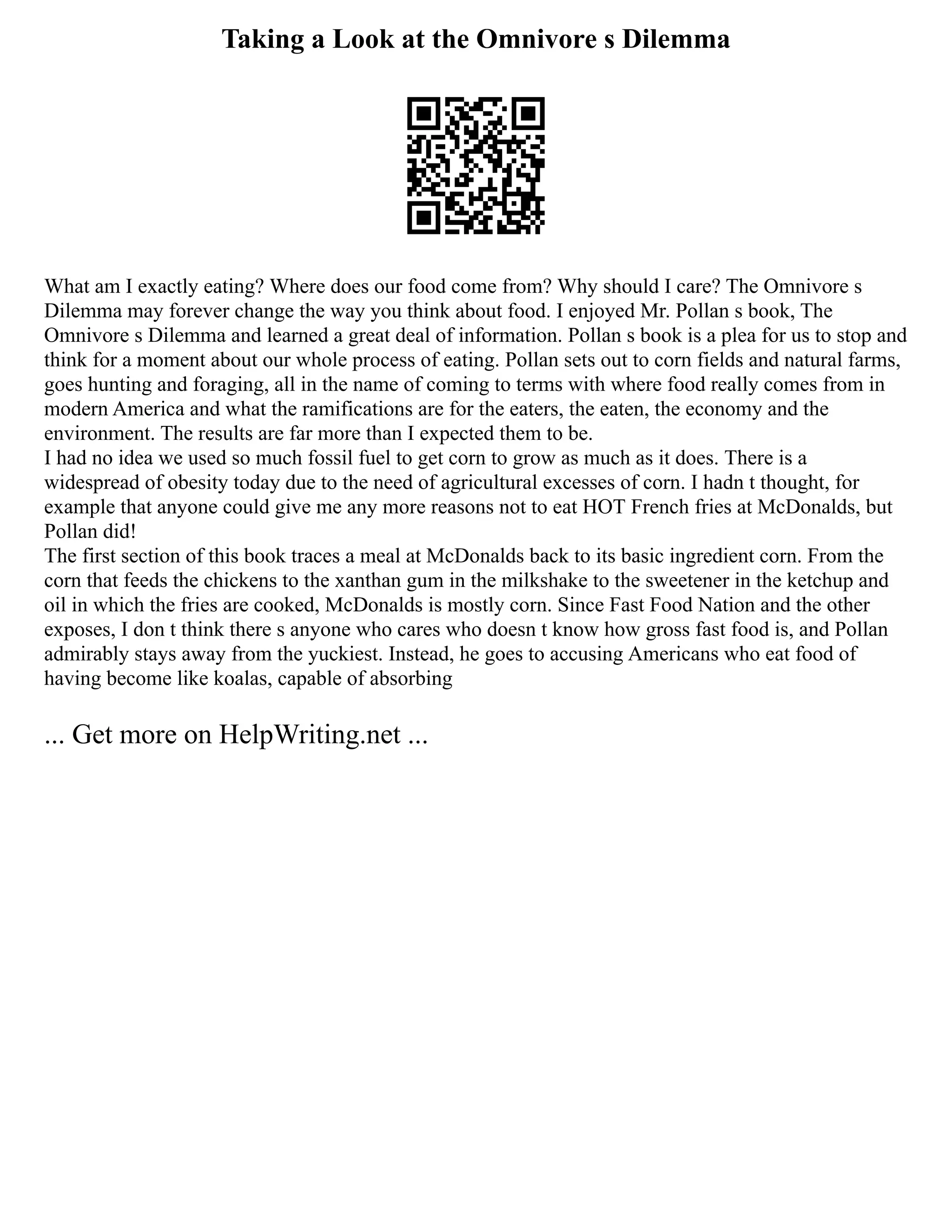 Taking a Look at the Omnivore s Dilemma
What am I exactly eating? Where does our food come from? Why should I care? The Omnivore s
Dilemma may forever change the way you think about food. I enjoyed Mr. Pollan s book, The
Omnivore s Dilemma and learned a great deal of information. Pollan s book is a plea for us to stop and
think for a moment about our whole process of eating. Pollan sets out to corn fields and natural farms,
goes hunting and foraging, all in the name of coming to terms with where food really comes from in
modern America and what the ramifications are for the eaters, the eaten, the economy and the
environment. The results are far more than I expected them to be.
I had no idea we used so much fossil fuel to get corn to grow as much as it does. There is a
widespread of obesity today due to the need of agricultural excesses of corn. I hadn t thought, for
example that anyone could give me any more reasons not to eat HOT French fries at McDonalds, but
Pollan did!
The first section of this book traces a meal at McDonalds back to its basic ingredient corn. From the
corn that feeds the chickens to the xanthan gum in the milkshake to the sweetener in the ketchup and
oil in which the fries are cooked, McDonalds is mostly corn. Since Fast Food Nation and the other
exposes, I don t think there s anyone who cares who doesn t know how gross fast food is, and Pollan
admirably stays away from the yuckiest. Instead, he goes to accusing Americans who eat food of
having become like koalas, capable of absorbing
... Get more on HelpWriting.net ...
 