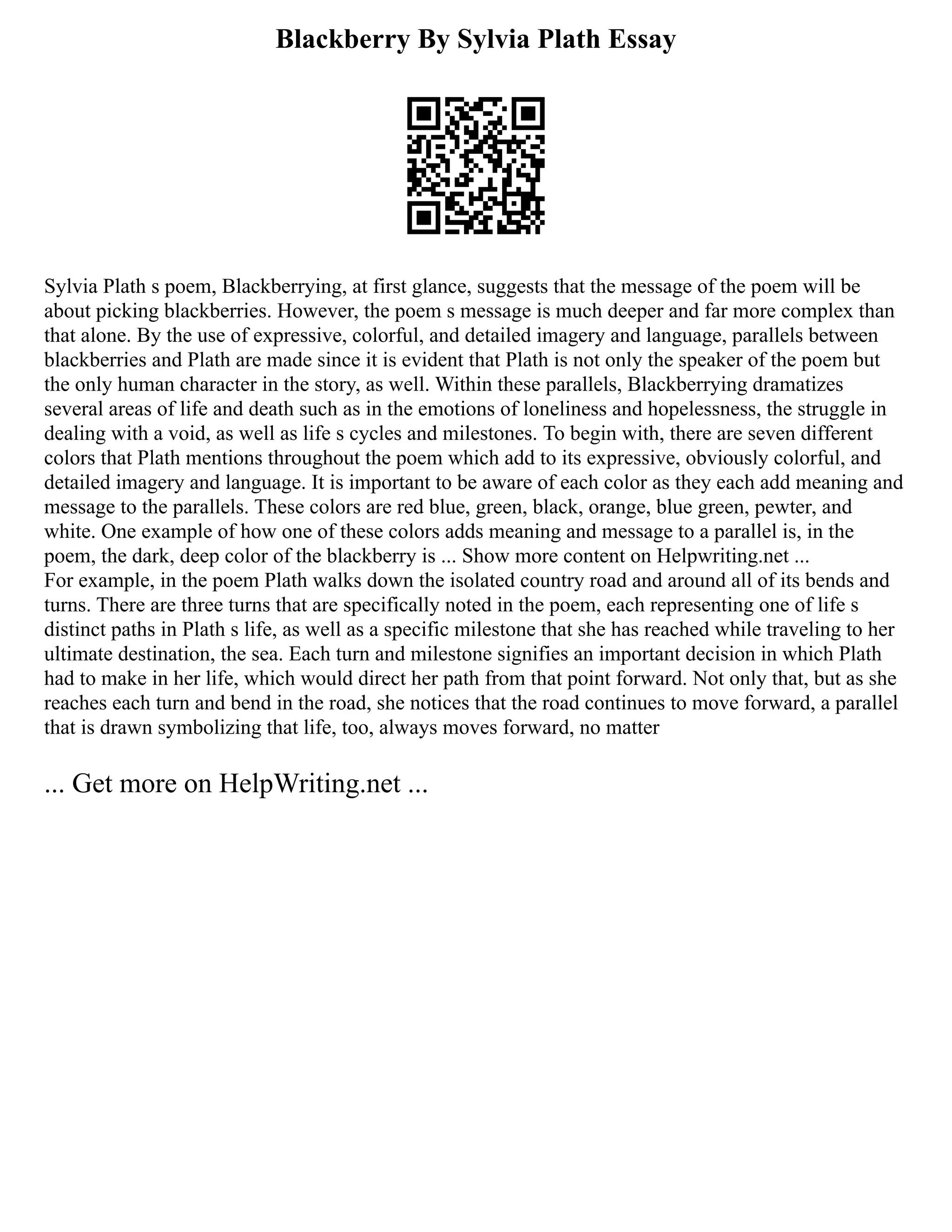 Blackberry By Sylvia Plath Essay
Sylvia Plath s poem, Blackberrying, at first glance, suggests that the message of the poem will be
about picking blackberries. However, the poem s message is much deeper and far more complex than
that alone. By the use of expressive, colorful, and detailed imagery and language, parallels between
blackberries and Plath are made since it is evident that Plath is not only the speaker of the poem but
the only human character in the story, as well. Within these parallels, Blackberrying dramatizes
several areas of life and death such as in the emotions of loneliness and hopelessness, the struggle in
dealing with a void, as well as life s cycles and milestones. To begin with, there are seven different
colors that Plath mentions throughout the poem which add to its expressive, obviously colorful, and
detailed imagery and language. It is important to be aware of each color as they each add meaning and
message to the parallels. These colors are red blue, green, black, orange, blue green, pewter, and
white. One example of how one of these colors adds meaning and message to a parallel is, in the
poem, the dark, deep color of the blackberry is ... Show more content on Helpwriting.net ...
For example, in the poem Plath walks down the isolated country road and around all of its bends and
turns. There are three turns that are specifically noted in the poem, each representing one of life s
distinct paths in Plath s life, as well as a specific milestone that she has reached while traveling to her
ultimate destination, the sea. Each turn and milestone signifies an important decision in which Plath
had to make in her life, which would direct her path from that point forward. Not only that, but as she
reaches each turn and bend in the road, she notices that the road continues to move forward, a parallel
that is drawn symbolizing that life, too, always moves forward, no matter
... Get more on HelpWriting.net ...
 