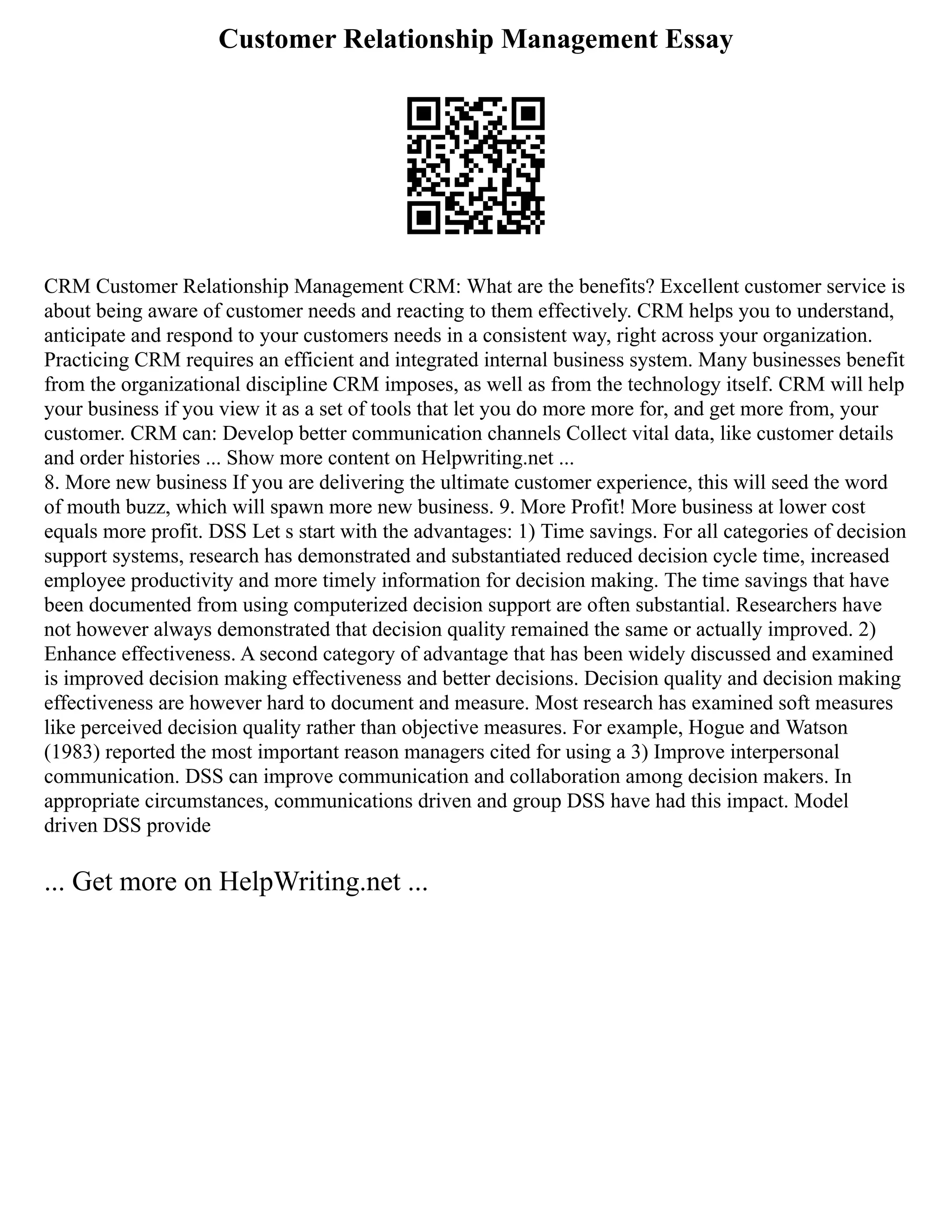 Customer Relationship Management Essay
CRM Customer Relationship Management CRM: What are the benefits? Excellent customer service is
about being aware of customer needs and reacting to them effectively. CRM helps you to understand,
anticipate and respond to your customers needs in a consistent way, right across your organization.
Practicing CRM requires an efficient and integrated internal business system. Many businesses benefit
from the organizational discipline CRM imposes, as well as from the technology itself. CRM will help
your business if you view it as a set of tools that let you do more more for, and get more from, your
customer. CRM can: Develop better communication channels Collect vital data, like customer details
and order histories ... Show more content on Helpwriting.net ...
8. More new business If you are delivering the ultimate customer experience, this will seed the word
of mouth buzz, which will spawn more new business. 9. More Profit! More business at lower cost
equals more profit. DSS Let s start with the advantages: 1) Time savings. For all categories of decision
support systems, research has demonstrated and substantiated reduced decision cycle time, increased
employee productivity and more timely information for decision making. The time savings that have
been documented from using computerized decision support are often substantial. Researchers have
not however always demonstrated that decision quality remained the same or actually improved. 2)
Enhance effectiveness. A second category of advantage that has been widely discussed and examined
is improved decision making effectiveness and better decisions. Decision quality and decision making
effectiveness are however hard to document and measure. Most research has examined soft measures
like perceived decision quality rather than objective measures. For example, Hogue and Watson
(1983) reported the most important reason managers cited for using a 3) Improve interpersonal
communication. DSS can improve communication and collaboration among decision makers. In
appropriate circumstances, communications driven and group DSS have had this impact. Model
driven DSS provide
... Get more on HelpWriting.net ...
 