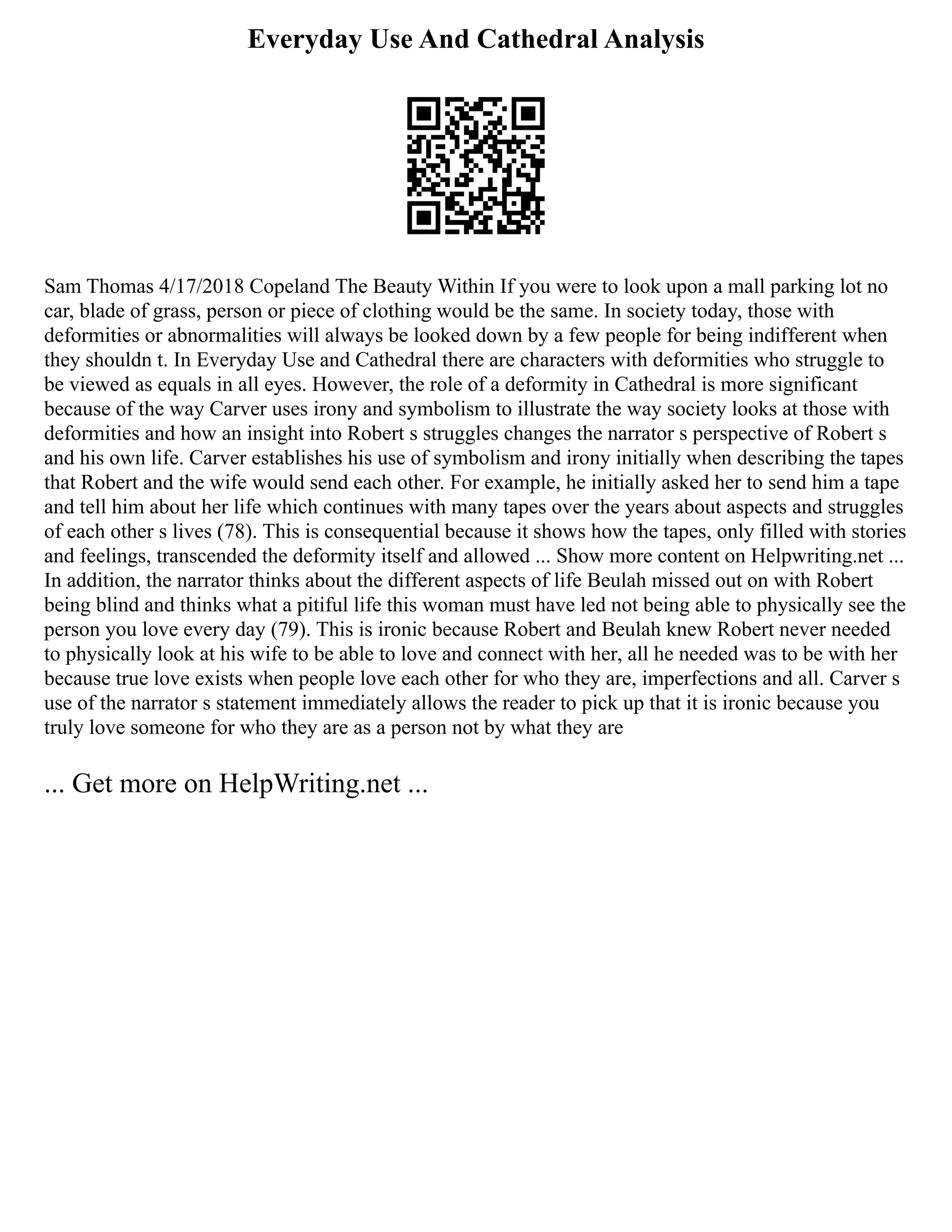 Everyday Use And Cathedral Analysis
Sam Thomas 4/17/2018 Copeland The Beauty Within If you were to look upon a mall parking lot no
car, blade of grass, person or piece of clothing would be the same. In society today, those with
deformities or abnormalities will always be looked down by a few people for being indifferent when
they shouldn t. In Everyday Use and Cathedral there are characters with deformities who struggle to
be viewed as equals in all eyes. However, the role of a deformity in Cathedral is more significant
because of the way Carver uses irony and symbolism to illustrate the way society looks at those with
deformities and how an insight into Robert s struggles changes the narrator s perspective of Robert s
and his own life. Carver establishes his use of symbolism and irony initially when describing the tapes
that Robert and the wife would send each other. For example, he initially asked her to send him a tape
and tell him about her life which continues with many tapes over the years about aspects and struggles
of each other s lives (78). This is consequential because it shows how the tapes, only filled with stories
and feelings, transcended the deformity itself and allowed ... Show more content on Helpwriting.net ...
In addition, the narrator thinks about the different aspects of life Beulah missed out on with Robert
being blind and thinks what a pitiful life this woman must have led not being able to physically see the
person you love every day (79). This is ironic because Robert and Beulah knew Robert never needed
to physically look at his wife to be able to love and connect with her, all he needed was to be with her
because true love exists when people love each other for who they are, imperfections and all. Carver s
use of the narrator s statement immediately allows the reader to pick up that it is ironic because you
truly love someone for who they are as a person not by what they are
... Get more on HelpWriting.net ...
 