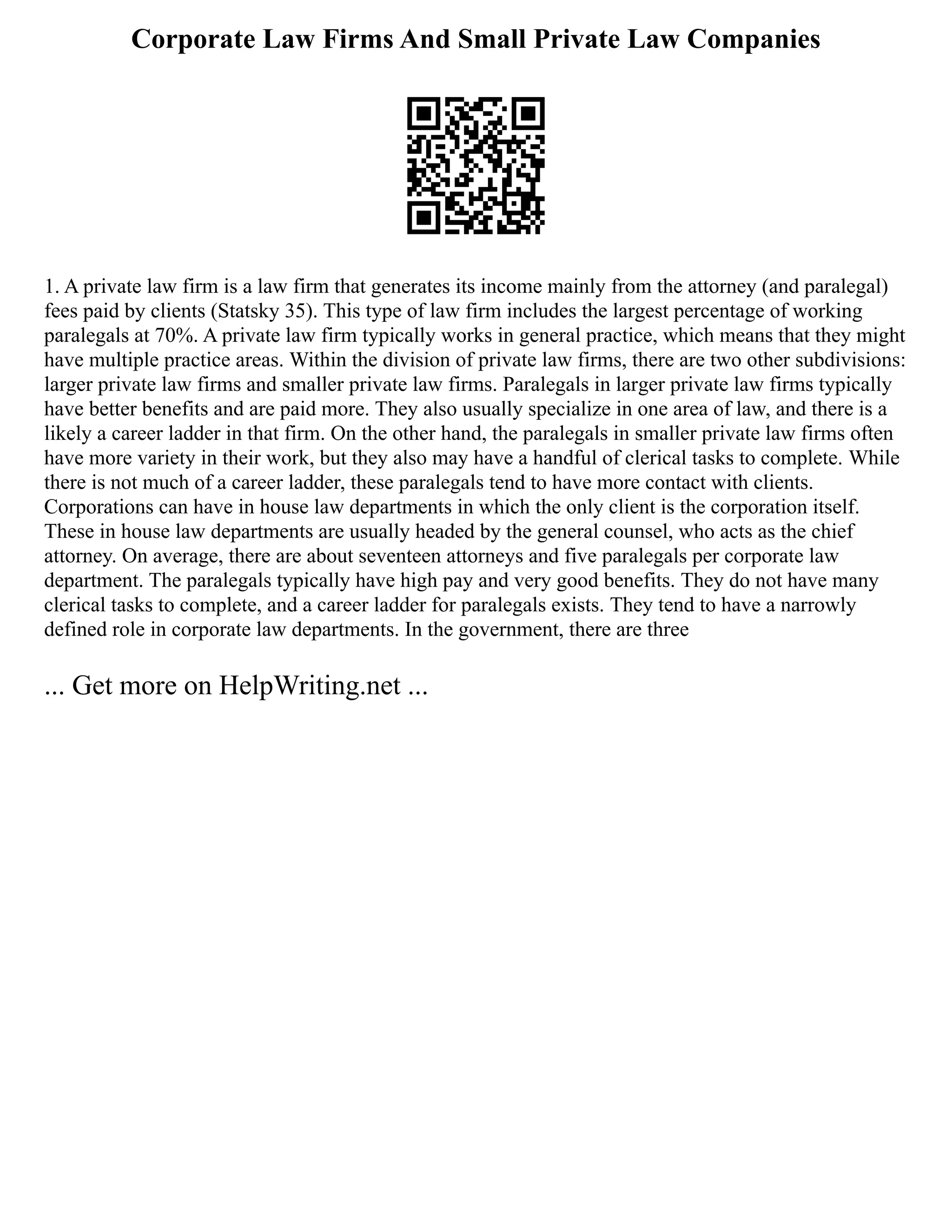 Corporate Law Firms And Small Private Law Companies
1. A private law firm is a law firm that generates its income mainly from the attorney (and paralegal)
fees paid by clients (Statsky 35). This type of law firm includes the largest percentage of working
paralegals at 70%. A private law firm typically works in general practice, which means that they might
have multiple practice areas. Within the division of private law firms, there are two other subdivisions:
larger private law firms and smaller private law firms. Paralegals in larger private law firms typically
have better benefits and are paid more. They also usually specialize in one area of law, and there is a
likely a career ladder in that firm. On the other hand, the paralegals in smaller private law firms often
have more variety in their work, but they also may have a handful of clerical tasks to complete. While
there is not much of a career ladder, these paralegals tend to have more contact with clients.
Corporations can have in house law departments in which the only client is the corporation itself.
These in house law departments are usually headed by the general counsel, who acts as the chief
attorney. On average, there are about seventeen attorneys and five paralegals per corporate law
department. The paralegals typically have high pay and very good benefits. They do not have many
clerical tasks to complete, and a career ladder for paralegals exists. They tend to have a narrowly
defined role in corporate law departments. In the government, there are three
... Get more on HelpWriting.net ...
 