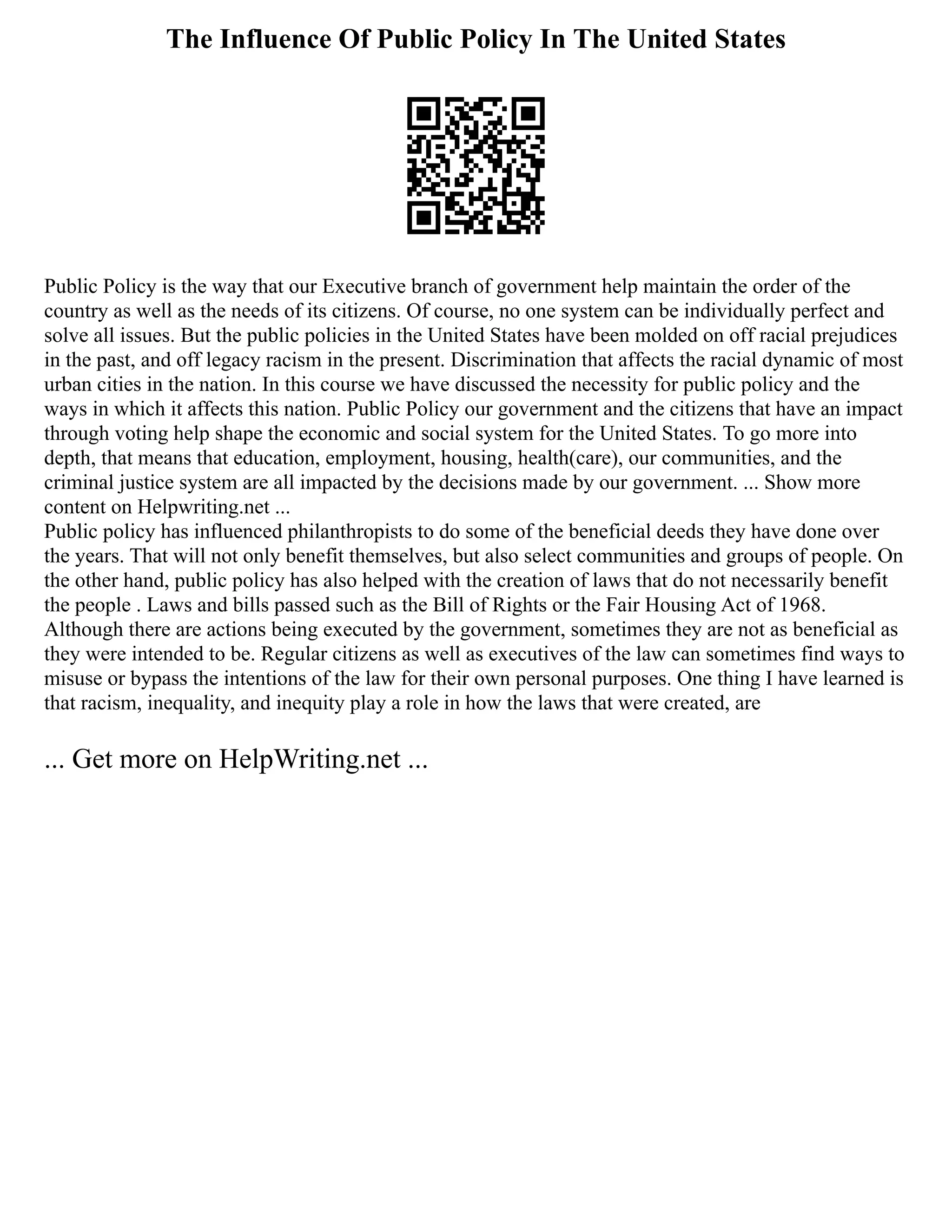 The Influence Of Public Policy In The United States
Public Policy is the way that our Executive branch of government help maintain the order of the
country as well as the needs of its citizens. Of course, no one system can be individually perfect and
solve all issues. But the public policies in the United States have been molded on off racial prejudices
in the past, and off legacy racism in the present. Discrimination that affects the racial dynamic of most
urban cities in the nation. In this course we have discussed the necessity for public policy and the
ways in which it affects this nation. Public Policy our government and the citizens that have an impact
through voting help shape the economic and social system for the United States. To go more into
depth, that means that education, employment, housing, health(care), our communities, and the
criminal justice system are all impacted by the decisions made by our government. ... Show more
content on Helpwriting.net ...
Public policy has influenced philanthropists to do some of the beneficial deeds they have done over
the years. That will not only benefit themselves, but also select communities and groups of people. On
the other hand, public policy has also helped with the creation of laws that do not necessarily benefit
the people . Laws and bills passed such as the Bill of Rights or the Fair Housing Act of 1968.
Although there are actions being executed by the government, sometimes they are not as beneficial as
they were intended to be. Regular citizens as well as executives of the law can sometimes find ways to
misuse or bypass the intentions of the law for their own personal purposes. One thing I have learned is
that racism, inequality, and inequity play a role in how the laws that were created, are
... Get more on HelpWriting.net ...
 