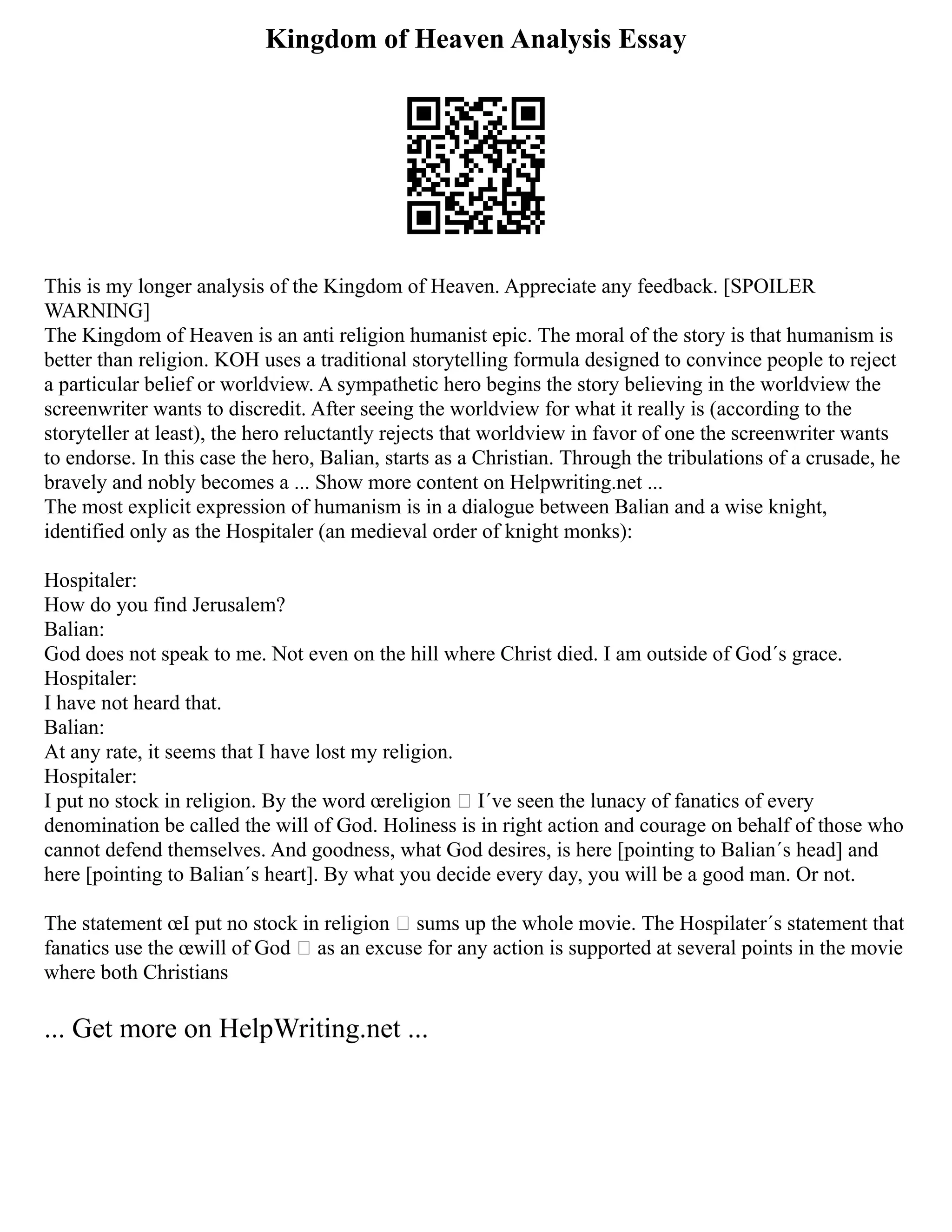 Kingdom of Heaven Analysis Essay
This is my longer analysis of the Kingdom of Heaven. Appreciate any feedback. [SPOILER
WARNING]
The Kingdom of Heaven is an anti religion humanist epic. The moral of the story is that humanism is
better than religion. KOH uses a traditional storytelling formula designed to convince people to reject
a particular belief or worldview. A sympathetic hero begins the story believing in the worldview the
screenwriter wants to discredit. After seeing the worldview for what it really is (according to the
storyteller at least), the hero reluctantly rejects that worldview in favor of one the screenwriter wants
to endorse. In this case the hero, Balian, starts as a Christian. Through the tribulations of a crusade, he
bravely and nobly becomes a ... Show more content on Helpwriting.net ...
The most explicit expression of humanism is in a dialogue between Balian and a wise knight,
identified only as the Hospitaler (an medieval order of knight monks):
Hospitaler:
How do you find Jerusalem?
Balian:
God does not speak to me. Not even on the hill where Christ died. I am outside of God´s grace.
Hospitaler:
I have not heard that.
Balian:
At any rate, it seems that I have lost my religion.
Hospitaler:
I put no stock in religion. By the word œreligion  I´ve seen the lunacy of fanatics of every
denomination be called the will of God. Holiness is in right action and courage on behalf of those who
cannot defend themselves. And goodness, what God desires, is here [pointing to Balian´s head] and
here [pointing to Balian´s heart]. By what you decide every day, you will be a good man. Or not.
The statement œI put no stock in religion  sums up the whole movie. The Hospilater´s statement that
fanatics use the œwill of God  as an excuse for any action is supported at several points in the movie
where both Christians
... Get more on HelpWriting.net ...
 