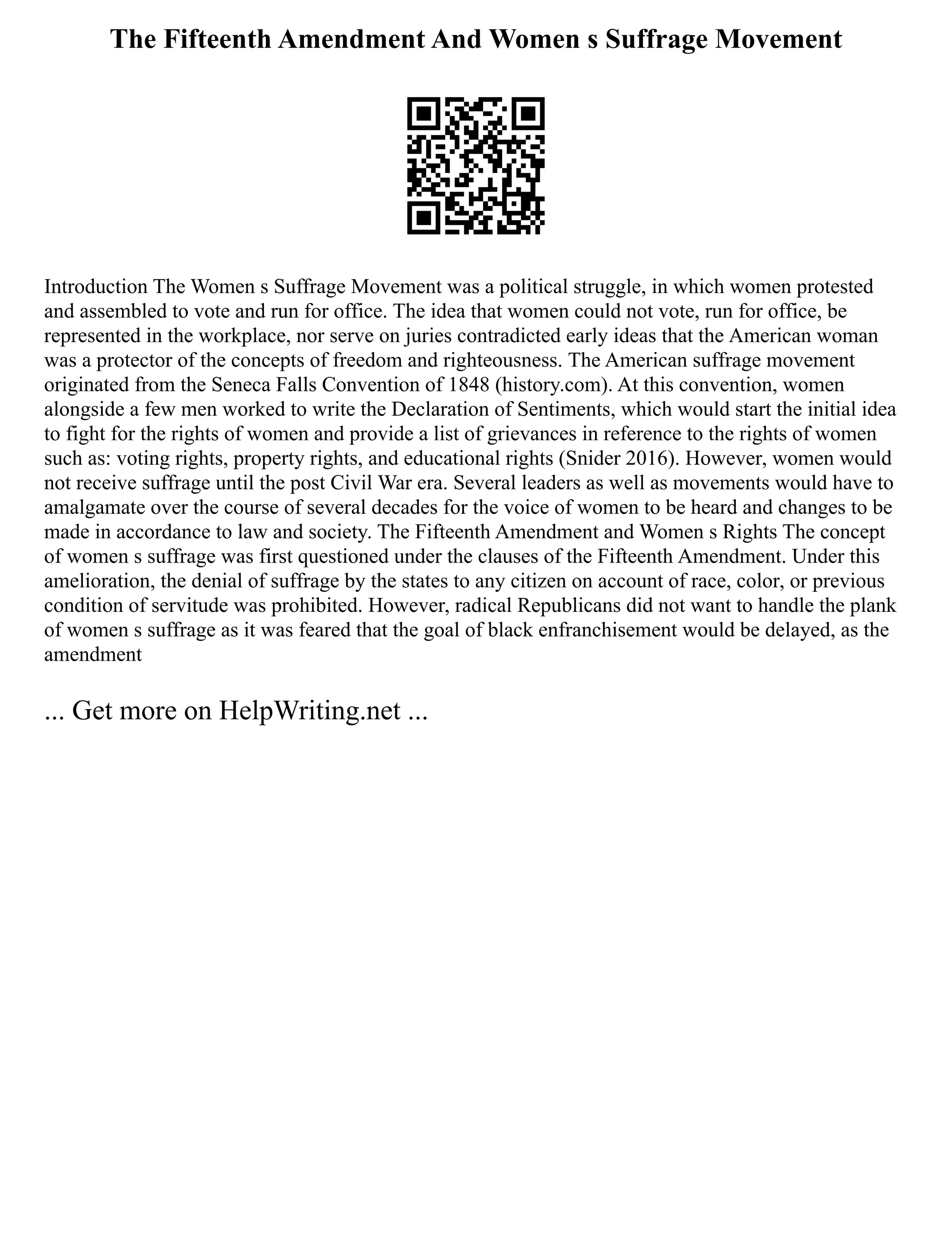 The Fifteenth Amendment And Women s Suffrage Movement
Introduction The Women s Suffrage Movement was a political struggle, in which women protested
and assembled to vote and run for office. The idea that women could not vote, run for office, be
represented in the workplace, nor serve on juries contradicted early ideas that the American woman
was a protector of the concepts of freedom and righteousness. The American suffrage movement
originated from the Seneca Falls Convention of 1848 (history.com). At this convention, women
alongside a few men worked to write the Declaration of Sentiments, which would start the initial idea
to fight for the rights of women and provide a list of grievances in reference to the rights of women
such as: voting rights, property rights, and educational rights (Snider 2016). However, women would
not receive suffrage until the post Civil War era. Several leaders as well as movements would have to
amalgamate over the course of several decades for the voice of women to be heard and changes to be
made in accordance to law and society. The Fifteenth Amendment and Women s Rights The concept
of women s suffrage was first questioned under the clauses of the Fifteenth Amendment. Under this
amelioration, the denial of suffrage by the states to any citizen on account of race, color, or previous
condition of servitude was prohibited. However, radical Republicans did not want to handle the plank
of women s suffrage as it was feared that the goal of black enfranchisement would be delayed, as the
amendment
... Get more on HelpWriting.net ...
 