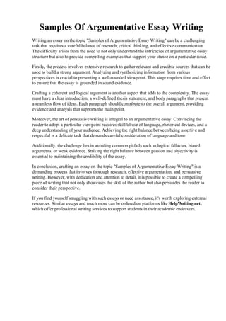 Samples Of Argumentative Essay Writing
Writing an essay on the topic "Samples of Argumentative Essay Writing" can be a challenging
task that requires a careful balance of research, critical thinking, and effective communication.
The difficulty arises from the need to not only understand the intricacies of argumentative essay
structure but also to provide compelling examples that support your stance on a particular issue.
Firstly, the process involves extensive research to gather relevant and credible sources that can be
used to build a strong argument. Analyzing and synthesizing information from various
perspectives is crucial to presenting a well-rounded viewpoint. This stage requires time and effort
to ensure that the essay is grounded in sound evidence.
Crafting a coherent and logical argument is another aspect that adds to the complexity. The essay
must have a clear introduction, a well-defined thesis statement, and body paragraphs that present
a seamless flow of ideas. Each paragraph should contribute to the overall argument, providing
evidence and analysis that supports the main point.
Moreover, the art of persuasive writing is integral to an argumentative essay. Convincing the
reader to adopt a particular viewpoint requires skillful use of language, rhetorical devices, and a
deep understanding of your audience. Achieving the right balance between being assertive and
respectful is a delicate task that demands careful consideration of language and tone.
Additionally, the challenge lies in avoiding common pitfalls such as logical fallacies, biased
arguments, or weak evidence. Striking the right balance between passion and objectivity is
essential to maintaining the credibility of the essay.
In conclusion, crafting an essay on the topic "Samples of Argumentative Essay Writing" is a
demanding process that involves thorough research, effective argumentation, and persuasive
writing. However, with dedication and attention to detail, it is possible to create a compelling
piece of writing that not only showcases the skill of the author but also persuades the reader to
consider their perspective.
If you find yourself struggling with such essays or need assistance, it's worth exploring external
resources. Similar essays and much more can be ordered on platforms like HelpWriting.net,
which offer professional writing services to support students in their academic endeavors.
Samples Of Argumentative Essay WritingSamples Of Argumentative Essay Writing
 