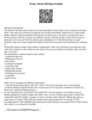 Essay About Shrimp Scampi
Shrimp Scampi Recipe
The delicious shrimp scampi recipe has its main ingredient as the scampi, a tiny crustacean with pink
shells. The meal was invented in Europe but very loved by the Italians. Italian natives in the United
States called the shrimp scampi but still kept the two names and so the dish was created.This easy
shrimp scampi recipe has so many unavoidable variations. Shrimp scampi is great with any type of
pasta and even by its self with some lemon juice sprinkled over it. The dish also has its vegan
substitute made with vegan shrimps.The dish has April 29th set aside by the United States to celebrate
it.
This perfect shrimp scampi recipe makes a simple garlic, white wine and butter sauce that goes well
with a pile of pasta or with a hunk of crusty bread. Anyway you decide to cook them, make sure they
don t over cook.
The Ingredients of shrimp scampi recipe includes :
1 teaspoon kosher salt
3 tablespoons olive oil
Crusty bread
¼ teaspoon red pepper
¼ cup white wine
1 pound large shrimp,
3 tablespoons parsley
1 tablespoon Lemon juice
¼ cup butter
4 garlic cloves,
Steps on how to prepare the shrimp scampi recipe
1. mix the already grated garlic, salt, and 1 Tbsp. oil in a bowl and make sure to mix properly,
2. Add the already prepared shrimp to the mixture and coat it well,allow it marinate for atleast 30 ...
Show more content on Helpwriting.net ...
It s also an good source of selenium and vitamin B12. This sea animal is an excellent source of
protein, phosphorus, choline, copper and iodine. Also, in it you will get a great deal of vitamin B3,
vitamin B6 and all B complex vitamins, as well as vitamin A and vitamin E. Shrimp also tops as a
good source of omega 3 fatty acids and contains about equal amounts of two omega 3s, EPA
(eicosapentaenoic acid) and DHA (docosahexaenoic acid). Shrimp is also a good source of the mineral
zinc which is very essential for healthy
... Get more on HelpWriting.net ...
 