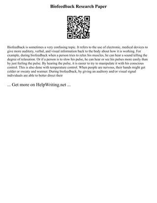 Biofeedback Research Paper
Biofeedback is sometimes a very confusing topic. It refers to the use of electronic, medical devices to
give more auditory, verbal, and visual information back to the body about how it is working. For
example, during biofeedback when a person tries to relax his muscles, he can hear a sound telling the
degree of relaxation. Or if a person is to slow his pulse, he can hear or see his pulses more easily than
by just feeling the pulse. By hearing the pulse, it is easier to try to manipulate it with his conscious
control. This is also done with temperature control. When people are nervous, their hands might get
colder or sweaty and warmer. During biofeedback, by giving an auditory and/or visual signal
individuals are able to better direct their
... Get more on HelpWriting.net ...
 