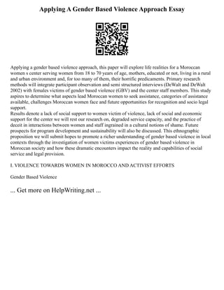 Applying A Gender Based Violence Approach Essay
Applying a gender based violence approach, this paper will explore life realities for a Moroccan
women s center serving women from 18 to 70 years of age, mothers, educated or not, living in a rural
and urban environment and, for too many of them, their horrific predicaments. Primary research
methods will integrate participant observation and semi structured interviews (DeWalt and DeWalt
2002) with females victims of gender based violence (GBV) and the center staff members. This study
aspires to determine what aspects lead Moroccan women to seek assistance, categories of assistance
available, challenges Moroccan women face and future opportunities for recognition and socio legal
support.
Results denote a lack of social support to women victim of violence, lack of social and economic
support for the center we will rest our research on, degraded service capacity, and the practice of
deceit in interactions between women and staff ingrained in a cultural notions of shame. Future
prospects for program development and sustainability will also be discussed. This ethnographic
proposition we will submit hopes to promote a richer understanding of gender based violence in local
contexts through the investigation of women victims experiences of gender based violence in
Moroccan society and how these dramatic encounters impact the reality and capabilities of social
service and legal provision.
I. VIOLENCE TOWARDS WOMEN IN MOROCCO AND ACTIVIST EFFORTS
Gender Based Violence
... Get more on HelpWriting.net ...
 