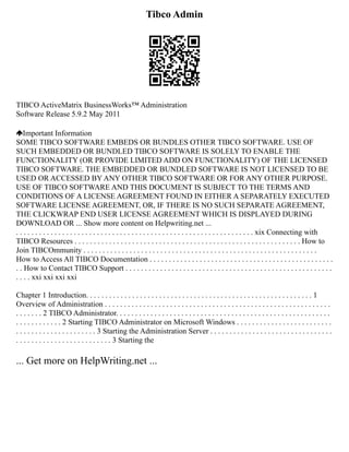 Tibco Admin
TIBCO ActiveMatrix BusinessWorks™ Administration
Software Release 5.9.2 May 2011
Important Information
SOME TIBCO SOFTWARE EMBEDS OR BUNDLES OTHER TIBCO SOFTWARE. USE OF
SUCH EMBEDDED OR BUNDLED TIBCO SOFTWARE IS SOLELY TO ENABLE THE
FUNCTIONALITY (OR PROVIDE LIMITED ADD ON FUNCTIONALITY) OF THE LICENSED
TIBCO SOFTWARE. THE EMBEDDED OR BUNDLED SOFTWARE IS NOT LICENSED TO BE
USED OR ACCESSED BY ANY OTHER TIBCO SOFTWARE OR FOR ANY OTHER PURPOSE.
USE OF TIBCO SOFTWARE AND THIS DOCUMENT IS SUBJECT TO THE TERMS AND
CONDITIONS OF A LICENSE AGREEMENT FOUND IN EITHER A SEPARATELY EXECUTED
SOFTWARE LICENSE AGREEMENT, OR, IF THERE IS NO SUCH SEPARATE AGREEMENT,
THE CLICKWRAP END USER LICENSE AGREEMENT WHICH IS DISPLAYED DURING
DOWNLOAD OR ... Show more content on Helpwriting.net ...
. . . . . . . . . . . . . . . . . . . . . . . . . . . . . . . . . . . . . . . . . . . . . . . . . . . . . . . . . . . . . . xix Connecting with
TIBCO Resources . . . . . . . . . . . . . . . . . . . . . . . . . . . . . . . . . . . . . . . . . . . . . . . . . . . . . . . . . . . How to
Join TIBCOmmunity . . . . . . . . . . . . . . . . . . . . . . . . . . . . . . . . . . . . . . . . . . . . . . . . . . . . . . . . . . . . .
How to Access All TIBCO Documentation . . . . . . . . . . . . . . . . . . . . . . . . . . . . . . . . . . . . . . . . . . . . . . . .
. . How to Contact TIBCO Support . . . . . . . . . . . . . . . . . . . . . . . . . . . . . . . . . . . . . . . . . . . . . . . . . . . . . .
. . . . xxi xxi xxi xxi
Chapter 1 Introduction. . . . . . . . . . . . . . . . . . . . . . . . . . . . . . . . . . . . . . . . . . . . . . . . . . . . . . . . . . . 1
Overview of Administration . . . . . . . . . . . . . . . . . . . . . . . . . . . . . . . . . . . . . . . . . . . . . . . . . . . . . . . . . . .
. . . . . . . 2 TIBCO Administrator. . . . . . . . . . . . . . . . . . . . . . . . . . . . . . . . . . . . . . . . . . . . . . . . . . . . . . . .
. . . . . . . . . . . . 2 Starting TIBCO Administrator on Microsoft Windows . . . . . . . . . . . . . . . . . . . . . . . . .
. . . . . . . . . . . . . . . . . . . . . 3 Starting the Administration Server . . . . . . . . . . . . . . . . . . . . . . . . . . . . . . . .
. . . . . . . . . . . . . . . . . . . . . . . . . 3 Starting the
... Get more on HelpWriting.net ...
 