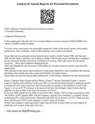 Analysis of Annual Reports for Personal Investment
Topic: Analysis of Annual reports for personal investment
1. Executive Summary
Assignment Background:
In this assignment, I take the role of an investor looking to invest an amount of USD 50,000 in the
capital of a public limited company.
To wisely invest, one needs to do a thorough comparative study of the annual reports, stock market
performance, news, strategies, vision of the companies, etc to reach a conclusion.
I have taken up two companies in the financial sector namely, Amlak Finance PJSC and Tamweel
PJSC for this study. Currently, I am working in Dubai in the IT sales sector and both these companies
are my customers and they are heavily investing in IT security. This is the reason for my special
interest in ... Show more content on Helpwriting.net ...
Their staff strength has also increased to 400 employees. All these indicate a positive growth of the
organization.
With reference to the annual report (reference cited), please find below some screenshots that indicate
the balance sheet trends, key ratios, assets and liabilities of Amlak Finance.
These charts are from the annual report published by Amlak finance available from the following link.
Figure 1: Balance Sheet Trends and Key Ratios:1 Figure 2: Income Statement1 Figure 3: Assets1
Figure 4: Equities and Liabilities1 In the year 2007, we see that the there has been a significant growth
in Amlak however, at the same time; there has also been an increase in the liabilities as well. From
Figure 3, we see an 87.5% increase in the assets of the firm. Interestingly, Figure 4 shows that the
liabilities are also as high as the assets (an increase of 87.5%).
In the year 2008, Amlak aims to achieve a growth of 70%. Amlak s 2007 revenue was posted at AED
706 million, up 85% against 2006, with the company s primary line of business i.e. property finance
contributing 65% of the total revenue. Meanwhile, the EPS saw an increase of 122%. There was also
an overall increase of 99% in the company s overall volume of business.
In short, the company is showing positive signs of growth both in terms of the size and number of
employees and in terms of the gross turn over.
... Get more on HelpWriting.net ...
 