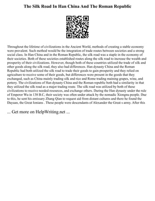The Silk Road In Han China And The Roman Republic
Throughout the lifetime of civilizations in the Ancient World, methods of creating a stable economy
were prevalent. Such method would be the integration of trade routes between societies and a strong
social class. In Han China and in the Roman Republic, the silk road was a staple in the economy of
their societies. Both of these societies established routes along the silk road to increase the wealth and
prosperity of their civilizations. However, though both of these countries utilized the trade of silk and
other goods along the silk road, they also had differences. Han dynasty China and the Roman
Republic had both utilized the silk road to trade their goods to gain prosperity and they relied on
agriculture to receive some of their goods, but differences were present in the goods that they
exchanged, such as China mainly trading silk and rice and Rome trading maining grapes, wine, and
pottery. The civilizations of Han dynasty China and the Roman republic both had a similarity in that
they utilized the silk road as a major trading route. The silk road was utilized by both of these
civilizations to receive needed resources, and exchange others. During the Han dynasty under the rule
of Emperor Wu in 138 B.C, their society was often under attack by the nomadic Xiongnu people. Due
to this, he sent his emissary Zhang Qian to request aid from distant cultures and there he found the
Dayuan, the Great Ionians . These people were descendants of Alexander the Great s army. After this
... Get more on HelpWriting.net ...
 