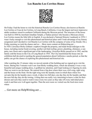 Los Rancho Los Cerritos House
On Friday I had the honor to visit the historical Rancho Los Cerritos House; also known as Rancho
Los Cerritos or Casa de los Cerritos, in Long Beach, California, it was the largest and most impressive
adobe residence raised in southern California during the Mexican period. The structure of the house
was built in 1844 by merchant Jonathan Temple, a Yankee pioneer who became a Mexican citizen.
Los Cerritos means the little hills in English. It was declared a National Historic Landmark in 1970. I
wasn t lucky enough to visit this phenomenal and historical place until I took advantage of my history
assignment and I decided to visit Rancho Los Cerritos with the company of some of my friends. On a
Friday morning we took the chance and we ... Show more content on Helpwriting.net ...
In 1929, Llewellyn Bixby (Jotham s nephew) bought the property, and made broad redesigns to the
house, including mortar bond covering, another red tiled rooftop, power, plumbing, chimneys, a sun
patio, new floors and a significant part of the landscaping. Llewellyn Bixby passed on in 1942, and the
family sold the house to the City of Long Beach in 1955. The City transformed the house into an
exhibition hall devoted to teaching the general population about California s rancho period, so that the
public can get the chance of exploring this phenomenal and historical site.
After watching the 15 minute video we moved outside of the building and we signed up to visit the
house. During this 5 minutes wait I saw Jean Bixby wedding dress, which she donated; it was a very
beautiful and unique wedding dress, it grabbed my attention, and I kept looking at it figuring its style.
Then we went to see the house. We entered from a big door where there was a left wing, right wing
and the house on the front. On the right wing were the laundry room in which there where two
servants that do the laundry once a week, it takes two full days; one day they do the laundry and then
the next full day they do the ironing. A thing that was really very interesting to know is that for their
dresses and suits they used to wash it once every two years as they take off every individual piece
wash it and then sew it all again together. Then the next room we visited was the food store room
where
... Get more on HelpWriting.net ...
 