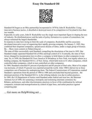 Essay On Standard Oil
Standard Oil began as an Ohio partnership incorporated in 1870 by John D. Rockefeller. Using
innovative business tactics, it absorbed or destroyed most of its competition in Cleveland in less than
two months.
Especially in early years, John D. Rockefeller was the single most important figure in shaping the new
oil industry. He distributed power and the tasks of policy formation to a system of committees, but
always remained the largest shareholder.
In response to state laws trying to limit the scale of companies, Rockefeller and his associates
developed innovative ways of organizing their rapidly growing company. On January 2, 1882, they
combined their disparate companies, spread across dozens of states, under a single group of trustees.
By ... Show more content on Helpwriting.net ...
The state of Ohio successfully sued Standard, compelling the dissolution of the trust in 1892. But
Standard simply separated Standard Oil of Ohio and kept control of it. Eventually, the state of New
Jersey changed its incorporation laws to allow a company to hold shares in other companies in any
state. So, in 1899, the Standard Oil Trust, based at 26 Broadway in New York, was legally reborn as a
holding company, the Standard Oil Co. of New Jersey, which held stock in 41 other companies, which
controlled other companies, which in turn controlled yet other companies.
In 1904, Standard controlled 91 percent of production and 85 percent of final sales. Most of its output
was kerosene, of which 55 percent was exported around the world. After 1900 it did not try to force
competitors out of business by underpricing them. The federal Commissioner of Corporations studied
Standard s operations from the period of 1904 to 1906 and concluded that beyond question... the
dominant position of the Standard Oil Co. in the refining industry was due to unfair practices .
In 1909, the US Department of Justice sued Standard under federal anti trust law, the Sherman
Antitrust Act of 1890, for sustaining a monopoly and restraining interstate commerce by:
Rebates, preferences, and other discriminatory practices in favor of the combination by railroad
companies; restraint and monopolization by control of pipe lines, and unfair practices against
competing pipe
... Get more on HelpWriting.net ...
 