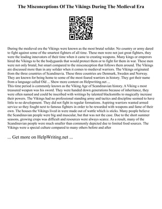 The Misconceptions Of The Vikings During The Medieval Era
During the medieval era the Vikings were known as the most brutal solider. No country or army dared
to fight against some of the smartest fighters of all time. These men were not just great fighters, they
were the leading innovators of their time when it came to creating weapons. Many kings or emperors
hired the Vikings to be the bodyguards that would protect them or to fight for them in war. These men
were not only brutal, but smart compared to the misconception that follows them around. The Vikings
are discussed more than in any solider when it comes to medieval warriors. The Vikings originated
from the three countries of Scandinavia. These three countries are Denmark, Sweden and Norway.
They are known for being home to some of the most feared warriors in history. They got their name
from a language called Old ... Show more content on Helpwriting.net ...
This time period is commonly known as the Viking Age of Scandinavian history. A Viking s most
treasured weapon was his sword. They were handed down generations because of inheritance, they
were often named and could be inscribed with writings by talented blacksmiths to magically increase
their powers. The Vikings had no professional standing army and tactics and discipline seemed to have
little to no development. They did not fight in regular formations. Aspiring warriors wanted armed
service so they fought next to famous fighters in order to be rewarded with weapons and fame of their
own. The houses the Vikings lived in were made out of wattle which is sticks. Many people believe
the Scandinavian people were big and muscular, but that was not the case. Due to the short summer
seasons, growing crops was difficult and resources were always scarce. As a result, many of the
Scandinavian people were much smaller than commonly depicted due to limited food sources. The
Vikings were a special culture compared to many others before and after
... Get more on HelpWriting.net ...
 