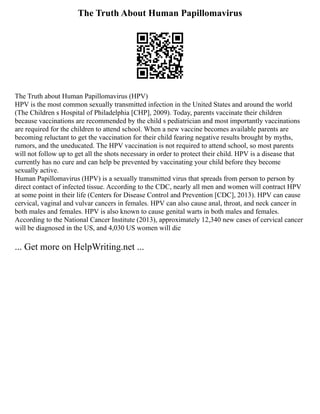 The Truth About Human Papillomavirus
The Truth about Human Papillomavirus (HPV)
HPV is the most common sexually transmitted infection in the United States and around the world
(The Children s Hospital of Philadelphia [CHP], 2009). Today, parents vaccinate their children
because vaccinations are recommended by the child s pediatrician and most importantly vaccinations
are required for the children to attend school. When a new vaccine becomes available parents are
becoming reluctant to get the vaccination for their child fearing negative results brought by myths,
rumors, and the uneducated. The HPV vaccination is not required to attend school, so most parents
will not follow up to get all the shots necessary in order to protect their child. HPV is a disease that
currently has no cure and can help be prevented by vaccinating your child before they become
sexually active.
Human Papillomavirus (HPV) is a sexually transmitted virus that spreads from person to person by
direct contact of infected tissue. According to the CDC, nearly all men and women will contract HPV
at some point in their life (Centers for Disease Control and Prevention [CDC], 2013). HPV can cause
cervical, vaginal and vulvar cancers in females. HPV can also cause anal, throat, and neck cancer in
both males and females. HPV is also known to cause genital warts in both males and females.
According to the National Cancer Institute (2013), approximately 12,340 new cases of cervical cancer
will be diagnosed in the US, and 4,030 US women will die
... Get more on HelpWriting.net ...
 
