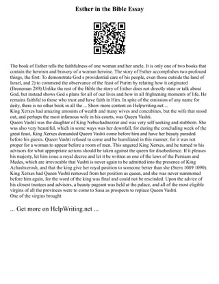 Esther in the Bible Essay
The book of Esther tells the faithfulness of one woman and her uncle. It is only one of two books that
contain the heroism and bravery of a woman heroine. The story of Esther accomplishes two profound
things, the first: To demonstrate God s providential care of his people, even those outside the land of
Israel, and 2) to commend the observance of the feast of Purim by relating how it originated
(Breneman 289).Unlike the rest of the Bible the story of Esther does not directly state or talk about
God, but instead shows God s plans for all of our lives and how in all frightening moments of life, He
remains faithful to those who trust and have faith in Him. In spite of the omission of any name for
deity, there is no other book in all the ... Show more content on Helpwriting.net ...
King Xerxes had amazing amounts of wealth and many wives and concubines, but the wife that stood
out, and perhaps the most infamous wife in his courts, was Queen Vashti.
Queen Vashti was the daughter of King Nebuchadnezzar and was very self seeking and stubborn. She
was also very beautiful, which in some ways was her downfall, for during the concluding week of the
great feast, King Xerxes demanded Queen Vashti come before him and have her beauty paraded
before his guests. Queen Vashti refused to come and be humiliated in this manner, for it was not
proper for a woman to appear before a room of men. This angered King Xerxes, and he turned to his
advisors for what appropriate actions should be taken against the queen for disobedience. If it pleases
his majesty, let him issue a royal decree and let it be written as one of the laws of the Persians and
Medes, which are irrevocable that Vashti is never again to be admitted into the presence of King
Achashverosh, and that the king give her royal position to someone better than she (Stern 1089 1090).
King Xerxes had Queen Vashti removed from her position as queen, and she was never summoned
before him again, for the word of the king was final and could not be rescinded. Upon the advice of
his closest trustees and advisors, a beauty pageant was held at the palace, and all of the most eligible
virgins of all the provinces were to come to Susa as prospects to replace Queen Vashti.
One of the virgins brought
... Get more on HelpWriting.net ...
 