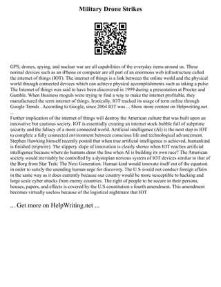 Military Drone Strikes
GPS, drones, spying, and nuclear war are all capabilities of the everyday items around us. These
normal devices such as an iPhone or computer are all part of an enormous web infrastructure called
the internet of things (IOT). The internet of things is a link between the online world and the physical
world through connected devices which can achieve physical accomplishments such as taking a pulse.
The Internet of things was said to have been discovered in 1999 during a presentation at Procter and
Gamble. When Business moguls were trying to find a way to make the internet profitable, they
manufactured the term internet of things. Ironically, IOT tracked its usage of term online through
Google Trends . According to Google, since 2004 IOT was ... Show more content on Helpwriting.net
...
Further implication of the internet of things will destroy the American culture that was built upon an
innovative but cautious society. IOT is essentially creating an internet stock bubble full of subprime
security and the fallacy of a more connected world. Artificial intelligence (AI) is the next step in IOT
to complete a fully connected environment between conscious life and technological advancement.
Stephen Hawking himself recently posted that when true artificial intelligence is achieved, humankind
is finished (tripwire). The slippery slope of innovation is clearly shown when IOT reaches artificial
intelligence because where do humans draw the line when AI is building its own race? The American
society would inevitably be controlled by a dystopian nervous system of IOT devices similar to that of
the Borg from Star Trek: The Next Generation. Human kind would innovate itself out of the equation
in order to satisfy the unending human urge for discovery. The U.S would not conduct foreign affairs
in the same way as it does currently because our country would be more susceptible to hacking and
large scale cyber attacks from enemy countries. The right of people to be secure in their persons,
houses, papers, and effects is covered by the U.S constitution s fourth amendment. This amendment
becomes virtually useless because of the logistical nightmare that IOT
... Get more on HelpWriting.net ...
 
