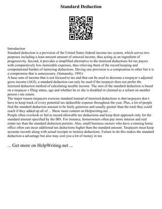 Standard Deduction
Introduction
Standard deduction is a provision of the United States federal income tax system, which serves two
purposes including a least amount amount of untaxed income, thus acting as an ingredient of
progressivity. Second, it provides a simplified alternative to the itemized deductions for tax payers
with comparatively low itemizable expenses, thus relieving them of the record keeping and
computational burden of itemizing deductions. Having one provision is a compromise to other but it is
a compromise that is unnecessary. (Samansky, 1991)
A base sum of income that is not focused to tax and that can be used to decrease a taxpayer s adjusted
gross income (AGI), a standard deduction can only be used if the taxpayer does not prefer the
itemized deduction method of calculating taxable income. The sum of the standard deduction is based
on a taxpayer s filing status, age and whether he or she is disabled or claimed as a reliant on another
person s tax return.
The major reason taxpayers exercise standard instead of itemized deductions is that taxpayers don t
have to keep track of every potential tax deductible expense throughout the year. Plus, a lot of people
find the standard deduction amount to be fairly generous and usually greater than the total they could
reach if they added up all of ... Show more content on Helpwriting.net ...
People often overlook or fail to record allowable tax deductions and keep their approach only for the
standard amount specified by the IRS. For instance, homeowners often pay more interest and real
estate tax than the standard deduction permits. Also, small business owners who have a running home
office often can incur additional tax deductions higher than the standard amount. Taxpayers must keep
accurate records along with actual receipts to itemize deductions. Failure to do this makes the standard
deduction a advantage but also may cost you a lot of money in tax
... Get more on HelpWriting.net ...
 