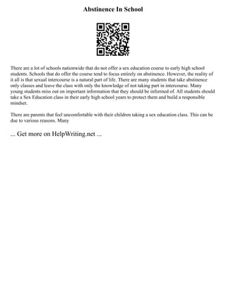 Abstinence In School
There are a lot of schools nationwide that do not offer a sex education course to early high school
students. Schools that do offer the course tend to focus entirely on abstinence. However, the reality of
it all is that sexual intercourse is a natural part of life. There are many students that take abstinence
only classes and leave the class with only the knowledge of not taking part in intercourse. Many
young students miss out on important information that they should be informed of. All students should
take a Sex Education class in their early high school years to protect them and build a responsible
mindset.
There are parents that feel uncomfortable with their children taking a sex education class. This can be
due to various reasons. Many
... Get more on HelpWriting.net ...
 