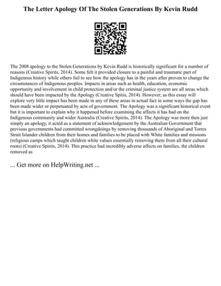 The Letter Apology Of The Stolen Generations By Kevin Rudd
The 2008 apology to the Stolen Generations by Kevin Rudd is historically significant for a number of
reasons (Creative Spirits, 2014). Some felt it provided closure to a painful and traumatic part of
Indigenous history while others fail to see how the apology has in the years after proven to change the
circumstances of Indigenous peoples. Impacts in areas such as health, education, economic
opportunity and involvement in child protection and/or the criminal justice system are all areas which
should have been impacted by the Apology (Creative Spitis, 2014). However; as this essay will
explore very little impact has been made in any of these areas in actual fact in some ways the gap has
been made wider or perpetuated by acts of government. The Apology was a significant historical event
but it is important to explain why it happened before examining the affects it has had on the
Indigenous community and wider Australia (Creative Spirits, 2014). The Apology was more then just
simply an apology, it acted as a statement of acknowledgement by the Australian Government that
previous governments had committed wrongdoings by removing thousands of Aboriginal and Torres
Strait Islander children from their homes and families to be placed with White families and missions
(religious camps which taught children white values essentially removing them from all their cultural
roots) (Creative Spirits, 2014). This practice had incredibly adverse affects on families, the children
removed as
... Get more on HelpWriting.net ...
 