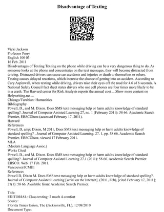 Disadvantage of Texting
Vicki Jackson
Professor Perry
English 100 03
16 Feb. 2011
Disadvantages of Texting Texting on the phone while driving can be a very dangerous thing to do. As
someone looks at the phone and concentrates on the text messages, they will become distracted from
driving. Distracted drivers can cause car accidents and injuries or death to themselves or others.
Texting causes delayed reactions, which increase the chance of getting into an accident. According to
Cary Aspinwall, when texting while driving, drivers take their eyes off the road for 4.6 of 6 seconds. A
National Safety Council fact sheet states drivers who use cell phones are four times more likely to be
in a crash. The Harvard center for Risk Analysis reports the annual cost ... Show more content on
Helpwriting.net ...
Chicago/Turabian: Humanities
Bibliography
Powell, D., and M. Dixon. Does SMS text messaging help or harm adults knowledge of standard
spelling?. Journal of Computer Assisted Learning 27, no. 1 (February 2011): 58 66. Academic Search
Premier, EBSCOhost (accessed February 17, 2011).
Harvard
References
Powell, D, amp; Dixon, M 2011, Does SMS text messaging help or harm adults knowledge of
standard spelling? , Journal of Computer Assisted Learning, 27, 1, pp. 58 66, Academic Search
Premier, EBSCOhost, viewed 17 February 2011.
MLA
(Modern Language Assoc.)
Works Cited
Powell, D., and M. Dixon. Does SMS text messaging help or harm adults knowledge of standard
spelling?. Journal of Computer Assisted Learning 27.1 (2011): 58 66. Academic Search Premier.
EBSCO. Web. 17 Feb. 2011.
Vancouver/ICMJE
References
Powell D, Dixon M. Does SMS text messaging help or harm adults knowledge of standard spelling?.
Journal of Computer Assisted Learning [serial on the Internet]. (2011, Feb), [cited February 17, 2011];
27(1): 58 66. Available from: Academic Search Premier.
Title:
EDITORIAL: Class texting: 2 much 4 comfort
Source:
Florida Times Union, The (Jacksonville, FL), 12/08/2010
Document Type:
 