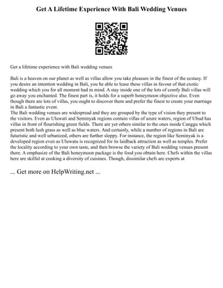 Get A Lifetime Experience With Bali Wedding Venues
Get a lifetime experience with Bali wedding venues
Bali is a heaven on our planet as well as villas allow you take pleasure in the finest of the ecstasy. If
you desire an intention wedding in Bali, you be able to lease these villas in favour of that exotic
wedding which you for all moment had in mind. A stay inside one of the lots of comfy Bali villas will
go away you enchanted. The finest part is, it holds for a superb honeymoon objective also. Even
though there are lots of villas, you ought to discover them and prefer the finest to create your marriage
in Bali a fantastic event.
The Bali wedding venues are widespread and they are grouped by the type of vision they present to
the visitors. Even as Uluwati and Seminyak regions contain villas of azure waters, region of Ubud has
villas in front of flourishing green fields. There are yet others similar to the ones inside Canggu which
present both lush grass as well as blue waters. And certainly, while a number of regions in Bali are
futuristic and well urbanized, others are further sloppy. For instance, the region like Seminyak is a
developed region even as Uluwatu is recognized for its laidback attraction as well as temples. Prefer
the locality according to your own taste, and then browse the variety of Bali wedding venues present
there. A emphasize of the Bali honeymoon package is the food you obtain here. Chefs within the villas
here are skilful at cooking a diversity of cuisines. Though, dissimilar chefs are experts at
... Get more on HelpWriting.net ...
 