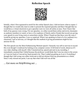 Reflection Speech
Initially, when I first registered to enroll for this online Speech class, I did not know what to expect. I
thought that we would only meet in order to present the required speeches and then I thought that we
would have a virtual classroom to give speeches were we were all online at once. Now I know that
both of my guesses were wrong. For our speeches, we either record them online and invite classmates
as audience members to watch, or have a live audience of family and/or friends that record you giving
your speech in your living room or somewhere similar. When I found out that these were the ways I
would be giving my speeches, I was so surprised. When I am speaking in front of a live audience in a
classroom, I get so nervous, so I thought that this method of giving presentations might be less
anxious for me.
The first speech was the Most Embarrassing Moment speech. I honestly was still so nervous to record
this even though I would just be looking at my computer screen. It felt kind of weird, almost as if I
was video chatting with myself. After I memorized my speech and sent in my recording, I
immediately assumed that I failed because the professor would think that I was too close to the screen
or I was too loud or I moved my head around a lot. Then I ended up getting an A on it. Everything I
thought that I did wrong was either irrelevant or did not distract from my presentation as a whole.
Since I only missed one point, I can say that what I did well was all the
... Get more on HelpWriting.net ...
 