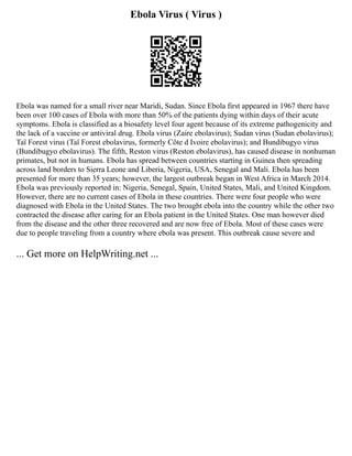 Ebola Virus ( Virus )
Ebola was named for a small river near Maridi, Sudan. Since Ebola first appeared in 1967 there have
been over 100 cases of Ebola with more than 50% of the patients dying within days of their acute
symptoms. Ebola is classified as a biosafety level four agent because of its extreme pathogenicity and
the lack of a vaccine or antiviral drug. Ebola virus (Zaire ebolavirus); Sudan virus (Sudan ebolavirus);
Taï Forest virus (Taï Forest ebolavirus, formerly Côte d Ivoire ebolavirus); and Bundibugyo virus
(Bundibugyo ebolavirus). The fifth, Reston virus (Reston ebolavirus), has caused disease in nonhuman
primates, but not in humans. Ebola has spread between countries starting in Guinea then spreading
across land borders to Sierra Leone and Liberia, Nigeria, USA, Senegal and Mali. Ebola has been
presented for more than 35 years; however, the largest outbreak began in West Africa in March 2014.
Ebola was previously reported in: Nigeria, Senegal, Spain, United States, Mali, and United Kingdom.
However, there are no current cases of Ebola in these countries. There were four people who were
diagnosed with Ebola in the United States. The two brought ebola into the country while the other two
contracted the disease after caring for an Ebola patient in the United States. One man however died
from the disease and the other three recovered and are now free of Ebola. Most of these cases were
due to people traveling from a country where ebola was present. This outbreak cause severe and
... Get more on HelpWriting.net ...
 