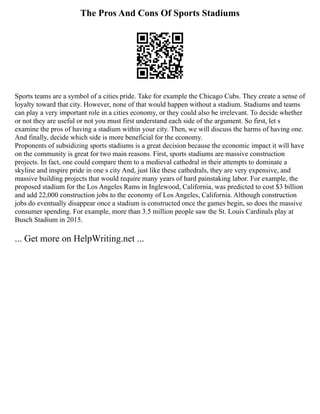 The Pros And Cons Of Sports Stadiums
Sports teams are a symbol of a cities pride. Take for example the Chicago Cubs. They create a sense of
loyalty toward that city. However, none of that would happen without a stadium. Stadiums and teams
can play a very important role in a cities economy, or they could also be irrelevant. To decide whether
or not they are useful or not you must first understand each side of the argument. So first, let s
examine the pros of having a stadium within your city. Then, we will discuss the harms of having one.
And finally, decide which side is more beneficial for the economy.
Proponents of subsidizing sports stadiums is a great decision because the economic impact it will have
on the community is great for two main reasons. First, sports stadiums are massive construction
projects. In fact, one could compare them to a medieval cathedral in their attempts to dominate a
skyline and inspire pride in one s city And, just like these cathedrals, they are very expensive, and
massive building projects that would require many years of hard painstaking labor. For example, the
proposed stadium for the Los Angeles Rams in Inglewood, California, was predicted to cost $3 billion
and add 22,000 construction jobs to the economy of Los Angeles, California. Although construction
jobs do eventually disappear once a stadium is constructed once the games begin, so does the massive
consumer spending. For example, more than 3.5 million people saw the St. Louis Cardinals play at
Busch Stadium in 2015.
... Get more on HelpWriting.net ...
 