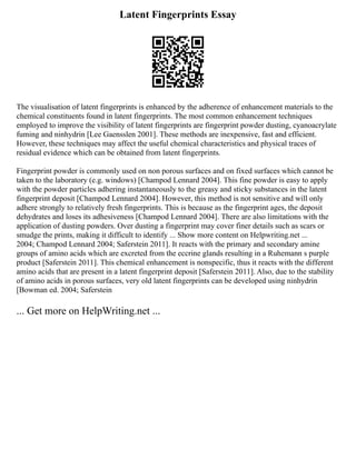 Latent Fingerprints Essay
The visualisation of latent fingerprints is enhanced by the adherence of enhancement materials to the
chemical constituents found in latent fingerprints. The most common enhancement techniques
employed to improve the visibility of latent fingerprints are fingerprint powder dusting, cyanoacrylate
fuming and ninhydrin [Lee Gaensslen 2001]. These methods are inexpensive, fast and efficient.
However, these techniques may affect the useful chemical characteristics and physical traces of
residual evidence which can be obtained from latent fingerprints.
Fingerprint powder is commonly used on non porous surfaces and on fixed surfaces which cannot be
taken to the laboratory (e.g. windows) [Champod Lennard 2004]. This fine powder is easy to apply
with the powder particles adhering instantaneously to the greasy and sticky substances in the latent
fingerprint deposit [Champod Lennard 2004]. However, this method is not sensitive and will only
adhere strongly to relatively fresh fingerprints. This is because as the fingerprint ages, the deposit
dehydrates and loses its adhesiveness [Champod Lennard 2004]. There are also limitations with the
application of dusting powders. Over dusting a fingerprint may cover finer details such as scars or
smudge the prints, making it difficult to identify ... Show more content on Helpwriting.net ...
2004; Champod Lennard 2004; Saferstein 2011]. It reacts with the primary and secondary amine
groups of amino acids which are excreted from the eccrine glands resulting in a Ruhemann s purple
product [Saferstein 2011]. This chemical enhancement is nonspecific, thus it reacts with the different
amino acids that are present in a latent fingerprint deposit [Saferstein 2011]. Also, due to the stability
of amino acids in porous surfaces, very old latent fingerprints can be developed using ninhydrin
[Bowman ed. 2004; Saferstein
... Get more on HelpWriting.net ...
 